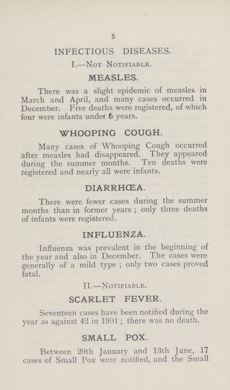 5 INFECTIOUS DISEASES. I.—Not Notifiable. MEASLES. There was a slight epidemic of measles in March and April, and many cases occurred in December. Five deaths were registered, of which four were infants under 6 years. WHOOPING COUGH. Many cases of Whooping Cough occurred after measles had disappeared. They appeared during the summer months. Ten deaths were registered and nearly all were infants. DIARRHCEA. There were fewer cases during the summer months than in former years ; only three deaths of infants were registered. INFLUENZA. Influenza was prevalent in the beginning of the year and also in December. The cases were generally of a mild type; only two cases proved fatal. II.—Notifiable. SCARLET FEVER. Seventeen cases have been notified during the year as against 42 in 1901; there was no death. SMALL POX. Between 29th January and 13th June, 17 cases of Small Pox were notified, and the Small