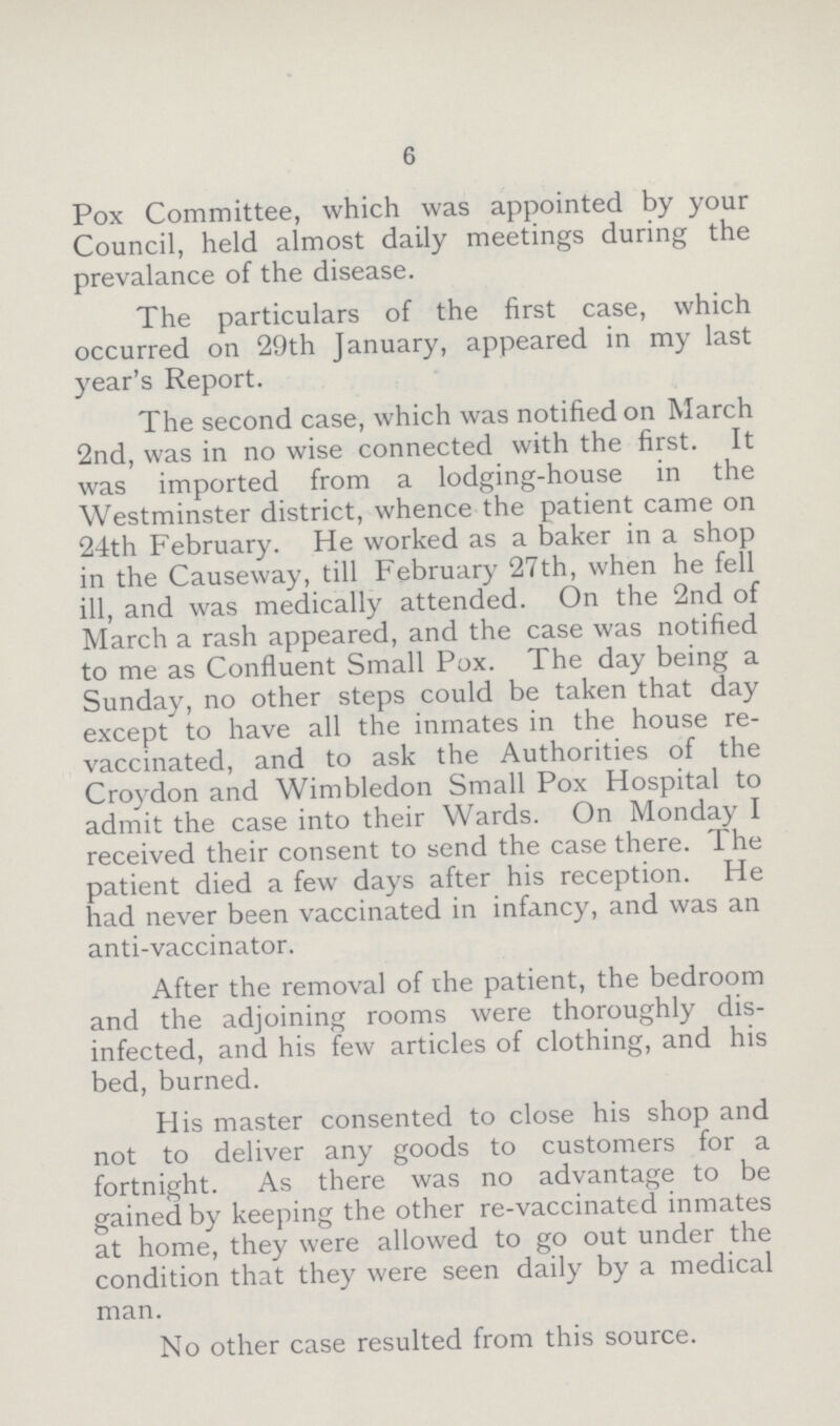 6 Pox Committee, which was appointed by your Council, held almost daily meetings during the prevalance of the disease. The particulars of the first case, which occurred on 29th January, appeared in my last year's Report. The second case, which was notified on March 2nd, was in no wise connected with the first. It was imported from a lodging-house in the Westminster district, whence the patient came on 24th February. He worked as a baker in a shop in the Causeway, till February 27th, when he fell ill, and was medically attended. On the 2nd of March a rash appeared, and the case was notified to me as Confluent Small Pox. The day being a Sunday, no other steps could be taken that day except to have all the inmates in the house re vaccinated, and to ask the Authorities of the Croydon and Wimbledon Small Pox Hospital to admit the case into their Wards. On Monday I received their consent to send the case there. The patient died a few days after his reception. He had never been vaccinated in infancy, and was an anti-vaccinator. After the removal of the patient, the bedroom and the adjoining rooms were thoroughly dis infected, and his few articles of clothing, and his bed, burned. His master consented to close his shop and not to deliver any goods to customers for a fortnight. As there was no advantage to be gained by keeping the other re-vaccinated inmates at home, they were allowed to go out under the condition that they were seen daily by a medical man. No other case resulted from this source.