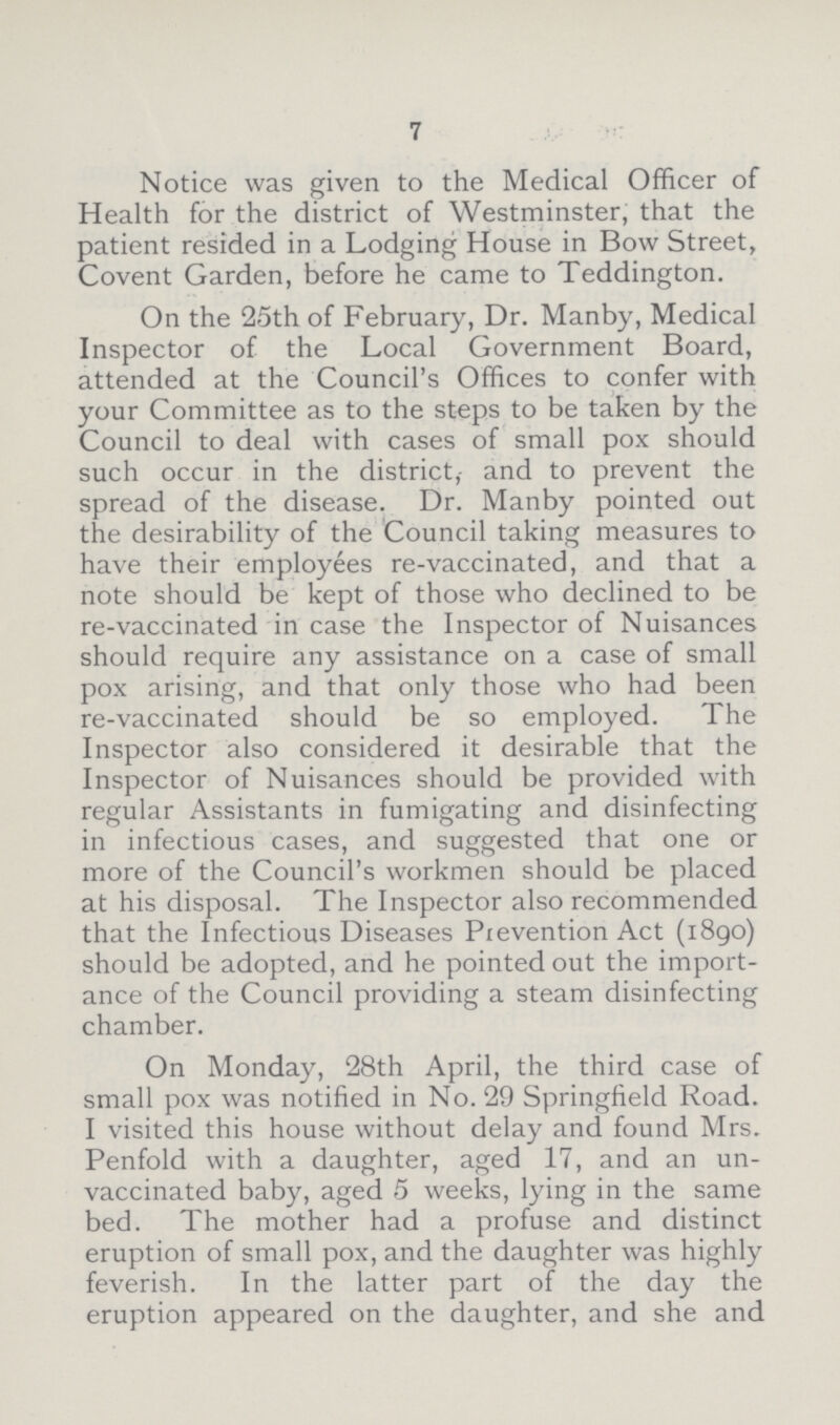 7 Notice was given to the Medical Officer of Health for the district of Westminster, that the patient resided in a Lodging House in Bow Street, Covent Garden, before he came to Teddington. On the 25th of February, Dr. Manby, Medical Inspector of the Local Government Board, attended at the Council's Offices to confer with your Committee as to the steps to be taken by the Council to deal with cases of small pox should such occur in the district, and to prevent the spread of the disease. Dr. Manby pointed out the desirability of the Council taking measures to have their employees re-vaccinated, and that a note should be kept of those who declined to be re-vaccinated in case the Inspector of Nuisances should require any assistance on a case of small pox arising, and that only those who had been re-vaccinated should be so employed. The Inspector also considered it desirable that the Inspector of Nuisances should be provided with regular Assistants in fumigating and disinfecting in infectious cases, and suggested that one or more of the Council's workmen should be placed at his disposal. The Inspector also recommended that the Infectious Diseases Prevention Act (i8go) should be adopted, and he pointed out the import ance of the Council providing a steam disinfecting chamber. On Monday, 28th April, the third case of small pox was notified in No. 29 Springfield Road. I visited this house without delay and found Mrs. Penfold with a daughter, aged 17, and an un vaccinated baby, aged 5 weeks, lying in the same bed. The mother had a profuse and distinct eruption of small pox, and the daughter was highly feverish. In the latter part of the day the eruption appeared on the daughter, and she and