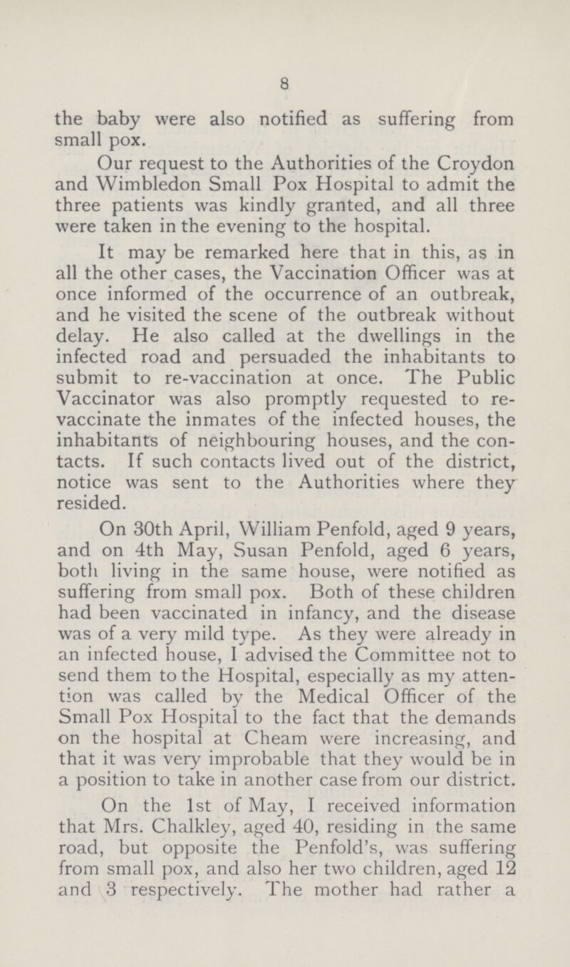 8 the baby were also notified as suffering from small pox. Our request to the Authorities of the Croydon and Wimbledon Small Pox Hospital to admit the three patients was kindly granted, and all three were taken in the evening to the hospital. It may be remarked here that in this, as in all the other cases, the Vaccination Officer was at once informed of the occurrence of an outbreak, and he visited the scene of the outbreak without delay. He also called at the dwellings in the infected road and persuaded the inhabitants to submit to re-vaccination at once. The Public Vaccinator was also promptly requested to re vaccinate the inmates of the infected houses, the inhabitants of neighbouring houses, and the con tacts. If such contacts lived out of the district, notice was sent to the Authorities where they resided. On 30th April, William Penfold, aged 9 years, and on 4th May, Susan Penfold, aged 6 years, both living in the same house, were notified as suffering from small pox. Both of these children had been vaccinated in infancy, and the disease was of a very mild type. As they were already in an infected house, I advised the Committee not to send them to the Hospital, especially as my atten tion was called by the Medical Officer of the Small Pox Hospital to the fact that the demands on the hospital at Cheam were increasing, and that it was very improbable that they would be in a position to take in another case from our district. On the 1st of May, I received information that Mrs. Chalkley, aged 40, residing in the same road, but opposite the Penfold's, was suffering from small pox, and also her two children, aged 12 and 3 respectively. The mother had rather a