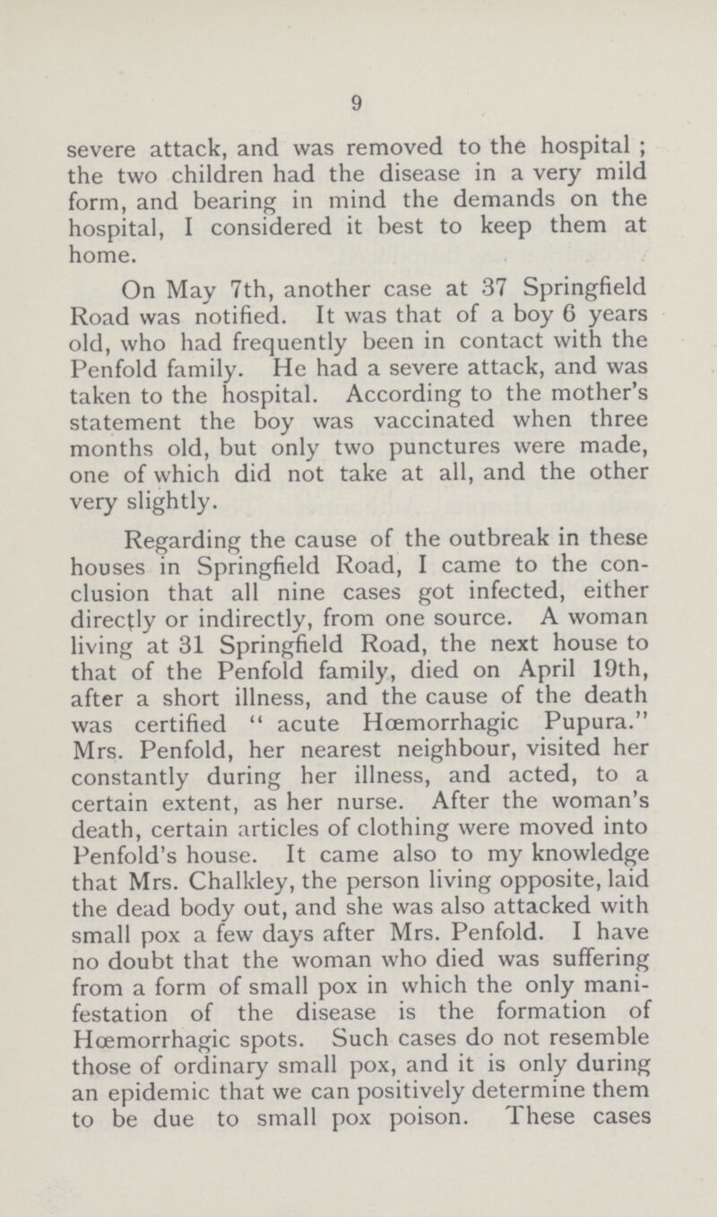 9 severe attack, and was removed to the hospital ; the two children had the disease in a very mild form, and bearing in mind the demands on the hospital, I considered it best to keep them at home. On May 7th, another case at 37 Springfield Road was notified. It was that of a boy 6 years old, who had frequently been in contact with the Penfold family. He had a severe attack, and was taken to the hospital. According to the mother's statement the boy was vaccinated when three months old, but only two punctures were made, one of which did not take at all, and the other very slightly. Regarding the cause of the outbreak in these houses in Springfield Road, I came to the con clusion that all nine cases got infected, either directly or indirectly, from one source. A woman living at 31 Springfield Road, the next house to that of the Penfold family, died on April 19th, after a short illness, and the cause of the death was certified acute Hoemorrhagic Pupura. Mrs. Penfold, her nearest neighbour, visited her constantly during her illness, and acted, to a certain extent, as her nurse. After the woman's death, certain articles of clothing were moved into Penfold's house. It came also to my knowledge that Mrs. Chalkley, the person living opposite, laid the dead body out, and she was also attacked with small pox a few days after Mrs. Penfold. I have no doubt that the woman who died was suffering from a form of small pox in which the only mani festation of the disease is the formation of Hoemorrhagic spots. Such cases do not resemble those of ordinary small pox, and it is only during an epidemic that we can positively determine them to be due to small pox poison. These cases