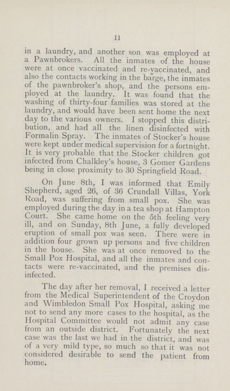 11 in a laundry, and another son was employed at a Pawnbrokers. All the inmates of the house were at once vaccinated and re-vaccinated, and also the contacts working in the barge, the inmates of the pawnbroker's shop, and the persons em ployed at the laundry. It was found that the washing of thirty-four families was stored at the laundry, and would have been sent home the next day to the various owners. I stopped this distri bution, and had all the linen disinfected with Formalin Spray. The inmates of Stocker's house were kept under medical supervision for a fortnight. It is very probable that the Stocker children got infected from Chalkley's house, 3 Gomer Gardens being in close proximity to 30 Springfield Road. On June 8th, I was informed that Emily Shepherd, aged 26, of 36 Crundall Villas, York Road, was suffering from small pox. She was employed during the day in a tea shop at Hampton Court. She came home on the 5th feeling very ill, and on Sunday, 8th June, a fully developed eruption of small pox was seen. There were in addition four grown up persons and five children in the house. She was at once removed to the Small Pox Hospital, and all the inmates and con tacts were re-vaccinated, and the premises dis infected. The day after her removal, I received a letter from the Medical Superintendent of the Croydon and Wimbledon Small Pox Hospital, asking me not to send any more cases to the hospital, as the Hospital Committee would not admit any case from an outside district. Fortunately the next case was the last we had in the district, and was of a very mild type, so much so that it was not considered desirable to send the patient from home.