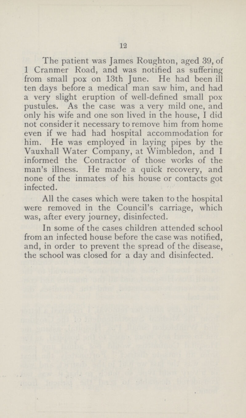 12 The patient was James Roughton, aged 39, of 1 Cranmer Road, and was notified as suffering from small pox on 13th June. He had been ill ten days before a medical man saw him, and had a very slight eruption of well-defined small pox pustules. As the case was a very mild one, and only his wife and one son lived in the house, I did not consider it necessary to remove him from home even if we had had hospital accommodation for him. He was employed in laying pipes by the Vauxhall Water Company, at Wimbledon, and I informed the Contractor of those works of the man's illness. He made a quick recovery, and none of the inmates of his house or contacts got infected. All the cases which were taken to the hospital were removed in the Council's carriage, which was, after every journey, disinfected. In some of the cases children attended school from an infected house before the case was notified, and, in order to prevent the spread of the disease, the school was closed for a day and disinfected.