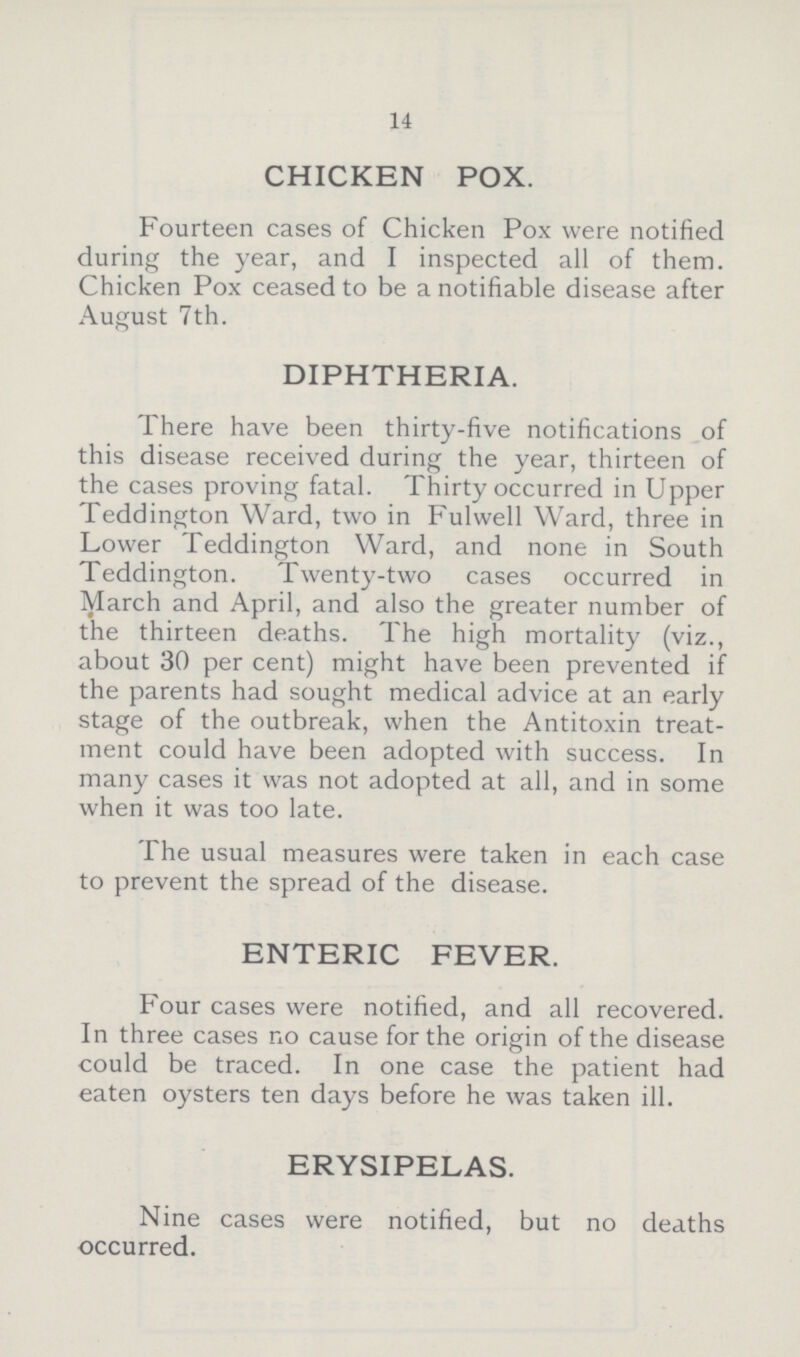 14 CHICKEN POX. Fourteen cases of Chicken Pox were notified during the year, and I inspected all of them. Chicken Pox ceased to be a notifiable disease after August 7th. DIPHTHERIA. There have been thirty-five notifications of this disease received during the year, thirteen of the cases proving fatal. Thirty occurred in Upper Teddington Ward, two in Fulwell Ward, three in Lower Teddington Ward, and none in South Teddington. Twenty-two cases occurred in March and April, and also the greater number of the thirteen deaths. The high mortality (viz., about 30 per cent) might have been prevented if the parents had sought medical advice at an early stage of the outbreak, when the Antitoxin treat ment could have been adopted with success. In many cases it was not adopted at all, and in some when it was too late. The usual measures were taken in each case to prevent the spread of the disease. ENTERIC FEVER. Four cases were notified, and all recovered. In three cases no cause for the origin of the disease could be traced. In one case the patient had eaten oysters ten days before he was taken ill. ERYSIPELAS. Nine cases were notified, but no deaths occurred.