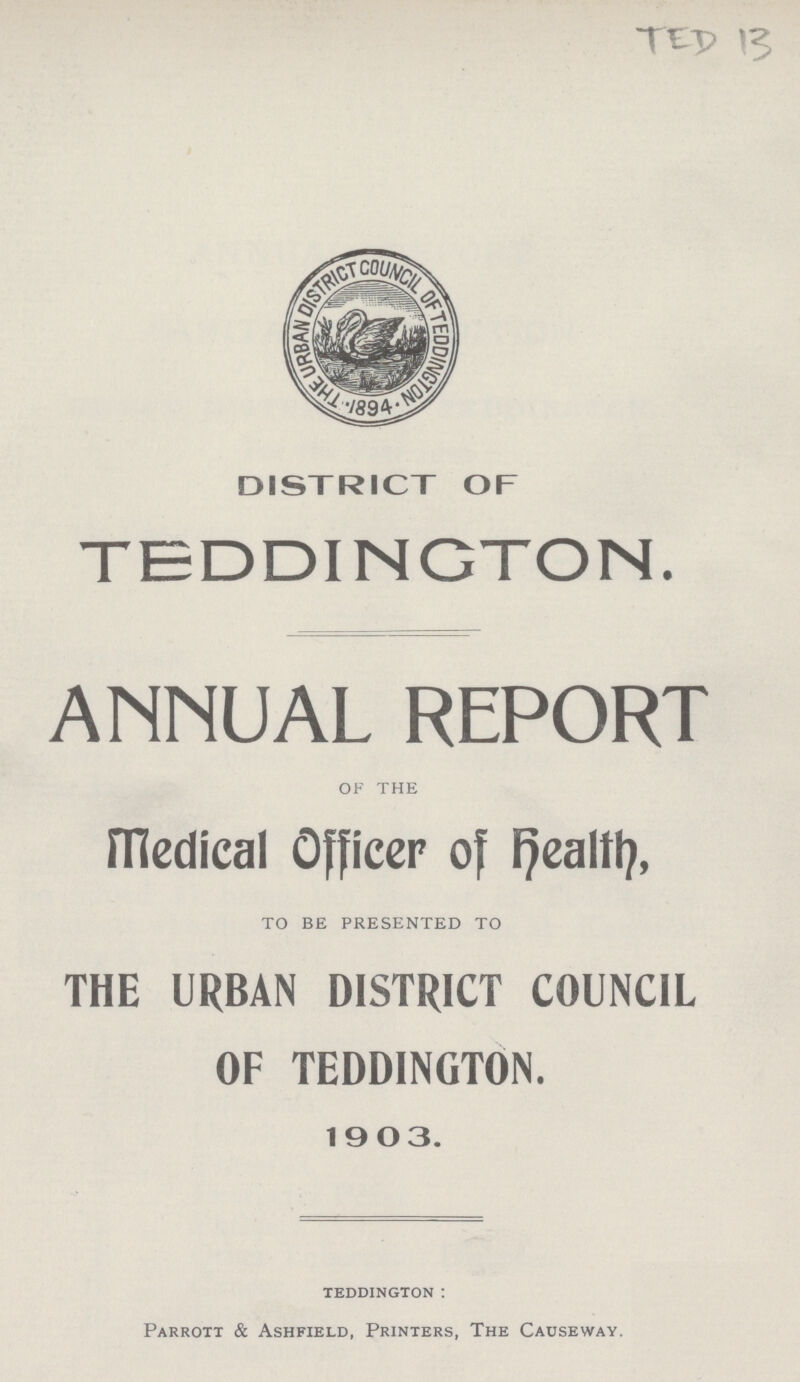 TED 13 DISTRICT OF TEDDINGTON. ANNUAL REPORT OF THE Medical Officer of Healty, TO BE PRESENTED TO THE URBAN DISTRICT COUNCIL OF TEDDINGTON. 1903. TEDDINGTON: Parrott & Ashfield, Printers, The Causeway.