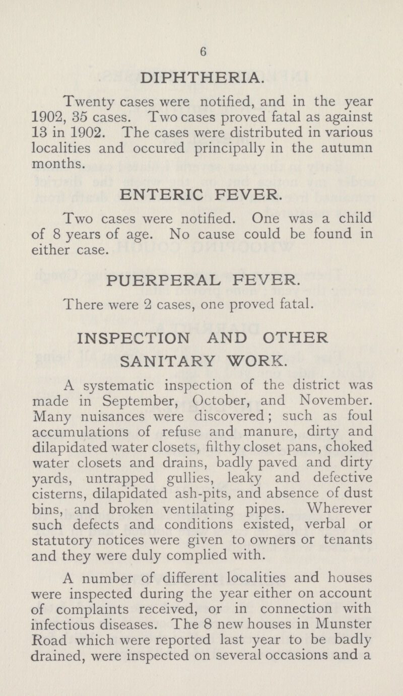 6 DIPHTHERIA. Twenty cases were notified, and in the year 1902, 35 cases. Two cases proved fatal as against 13 in 1902. The cases were distributed in various localities and occured principally in the autumn months. ENTERIC FEVER. Two cases were notified. One was a child of 8 years of age. No cause could be found in either case. PUERPERAL FEVER. There were 2 cases, one proved fatal. INSPECTION AND OTHER SANITARY WORK. A systematic inspection of the district was made in September, October, and November. Many nuisances were discovered; such as foul accumulations of refuse and manure, dirty and dilapidated water closets, filthy closet pans, choked water closets and drains, badly paved and dirty yards, untrapped gullies, leaky and defective cisterns, dilapidated ash-pits, and absence of dust bins, and broken ventilating pipes. Wherever such defects and conditions existed, verbal or statutory notices were given to owners or tenants and they were duly complied with. A number of different localities and houses were inspected during the year either on account of complaints received, or in connection with infectious diseases. The 8 new houses in Munster Road which were reported last year to be badly drained, were inspected on several occasions and a