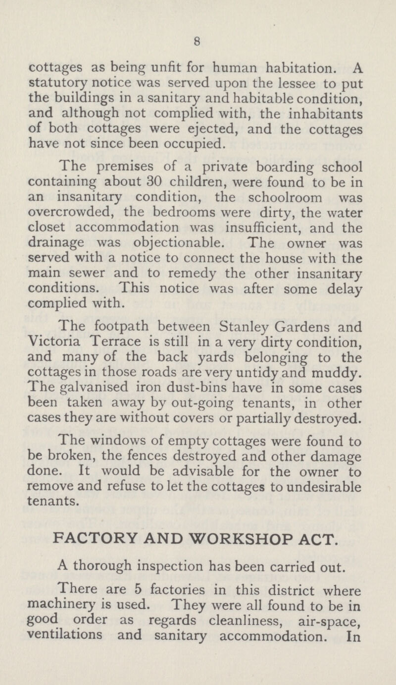 8 cottages as being unfit for human habitation. A statutory notice was served upon the lessee to put the buildings in a sanitary and habitable condition, and although not complied with, the inhabitants of both cottages were ejected, and the cottages have not since been occupied. The premises of a private boarding school containing about 30 children, were found to be in an insanitary condition, the schoolroom was overcrowded, the bedrooms were dirty, the water closet accommodation was insufficient, and the drainage was objectionable. The owner was served with a notice to connect the house with the main sewer and to remedy the other insanitary conditions. This notice was after some delay complied with. The footpath between Stanley Gardens and Victoria Terrace is still in a very dirty condition, and many of the back yards belonging to the cottages in those roads are very untidy and muddy. The galvanised iron dust-bins have in some cases been taken away by out-going tenants, in other cases they are without covers or partially destroyed. The windows of empty cottages were found to be broken, the fences destroyed and other damage done. It would be advisable for the owner to remove and refuse to let the cottages to undesirable tenants. FACTORY AND WORKSHOP ACT. A thorough inspection has been carried out. There are 5 factories in this district where machinery is used. They were all found to be in good order as regards cleanliness, air-space, ventilations and sanitary accommodation. In