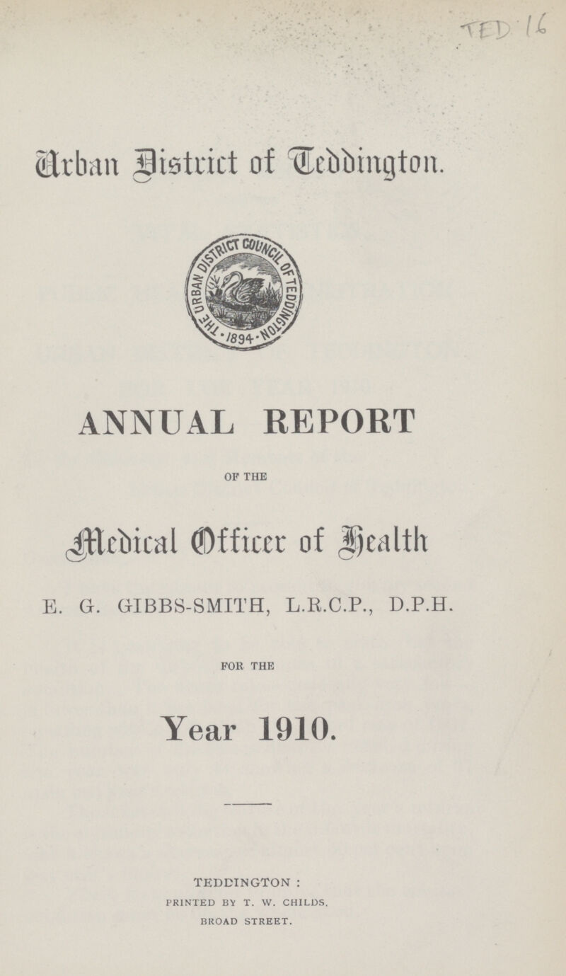 TED 16 Urban District of Teddington. ANNUAL REPORT OF THE Medical Officer of Health E. G. GIBBS-SMITH, L.R.C.P., D.P.H. FOR THE Year 1910. TEDDINGTON: PRINTED BY T. W. CHILDS. BROAD STREET.