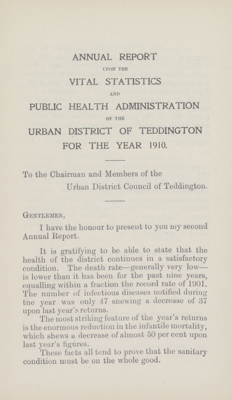 ANNUAL REPORT UPON THE VITAL STATISTICS AND PUBLIC HEALTH ADMINISTRATION OF THE URBAN DISTRICT OF TEDDINGTON FOR THE YEAR 1910. To the Chairman and Members of the Urban District Council of Teddington. Gentlemen, I have the honour to present to you my second Annual Report. It is gratifying to be able to state that the health of the district continues in a satisfactory condition. The death rate—generally very low— is lower than it has been for the past nine years, equalling within a fraction the record rate of 1901. The number of infectious diseases notified during the year was only 47 snewing a decrease of 37 upon last year's returns. The most striking feature of the year's returns is the enormous reduction in the infantile mortality, which shews a decrease of almost 50 per cent upon last year's figures. These facts all tend to prove that the sanitary condition must be on the whole good.