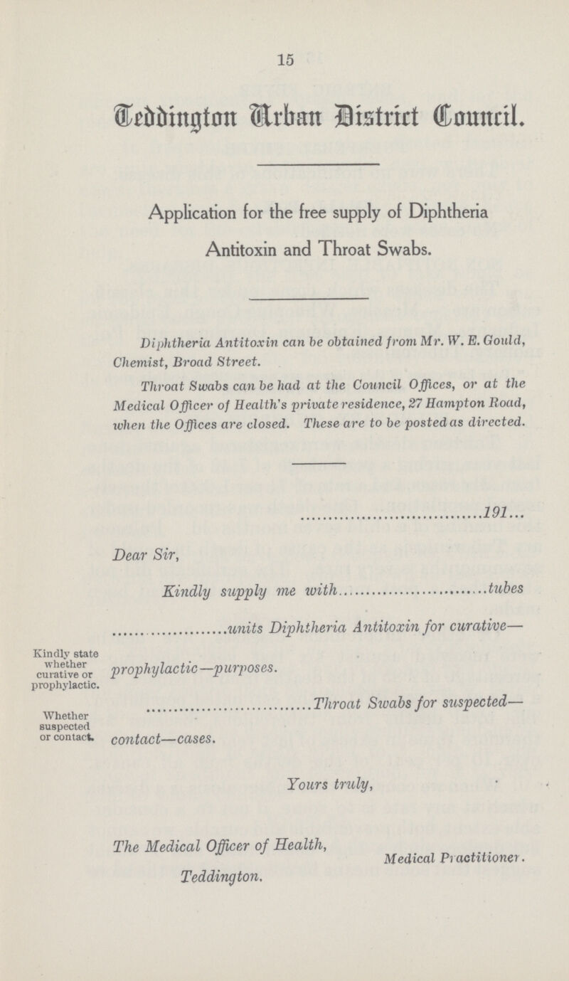 15 Teddington Urban District Council. Application for the free supply of Diphtheria Antitoxin and Throat Swabs. Diphtheria Antitoxin can be obtained from Mr. W. E. Gould, Chemist, Broad Street. Throat Swabs can be had at the Council Offices, or at the Medical Officer of Health's private residence, 27 Hampton Road, when the Offices are closed. These are to be posted as directed. 191 Dear Sir, Kindly supply me with tubes units Diphtheria Antitoxin for curative— Kindly state whether curative or prophylactic. prophylactic—purposes. Whether suspected or contact. Throat Swabs for suspected— contact—cases. Yours truly, The Medical Officer of Health, Teddington. Medical Practitioner.