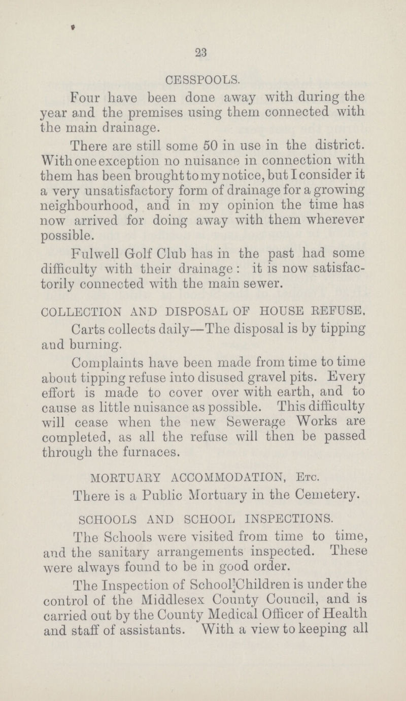 23 CESSPOOLS. Four have been done away with during the year and the premises using them connected with the main drainage. There are still some 50 in use in the district. With one exception no nuisance in connection with them has been brought to my notice, but I consider it a very unsatisfactory form of drainage for a growing neighbourhood, and in my opinion the time has now arrived for doing away with them wherever possible. Fulwell Golf Club has in the past had some difficulty with their drainage : it is now satisfac torily connected with the main sewer. COLLECTION AND DISPOSAL OF HOUSE REFUSE. Carts collects daily—The disposal is by tipping and burning. Complaints have been made from time to time about tipping refuse into disused gravel pits. Every effort is made to cover over with earth, and to cause as little nuisance as possible. This difficulty will cease when the new Sewerage Works are completed, as all the refuse will then be passed through the furnaces. MORTUARY ACCOMMODATION, Etc. There is a Public Mortuary in the Cemetery. SCHOOLS AND SCHOOL INSPECTIONS. The Schools were visited from time to time, and the sanitary arrangements inspected. These were always found to be in good order. The Inspection of Schoolchildren is under the control of the Middlesex County Council, and is carried out by the County Medical Officer of Health and staff of assistants. With a view to keeping all