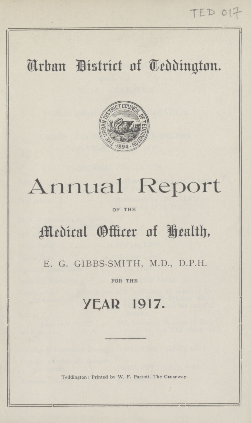 TED 017 Urban District of Teddington. Annual Report OF THE Medical Officer of Health E. G. GIBBS-SMITH, M.D., D.P.H. FOR THE YEAR 1917. Teddington: Printed by W. F. Parrott, The Causeway.