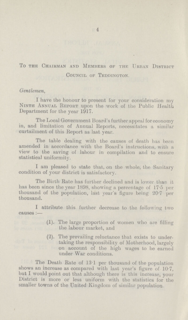 4 To the Chairman and Members of the Urban District Council of Teddington. Gentlemen, I have the honour to present for your consideration my Ninth Annual Report upon the work of the Public Health Department for the year 1917. The Local Government Board's further appeal for economy in, and limitation of Annual Reports, necessitates a similar curtailment of this Report as last year. The table dealing with the causes of death has been amended in accordance with the Board's instructions, with a view to the saving of labour in compilation and to ensure statistical uniformity. I am pleased to state that, on the whole, the Sanitary condition of your district is satisfactory. The Birth Rate has further declined and is lower than it has been since the year 1898, showing a percentage of 17.5 per thousand of the population, last year's figure being 20.7 per thousand. I attribute this further decrease to the following two causes:— (1). The large proportion of women who are filling the labour market, and (2). The prevailing reluctance that exists to under taking the responsibility of Motherhood, largely on account of the high wages to be earned under War conditions. The Death Rate of 131 per thousand of the population shows an increase as compared with last year's figure of 10.7, but I would point out that although there is this increase, your District is more or less uniform with the statistics for the smaller towns of the United Kingdom of similar population.