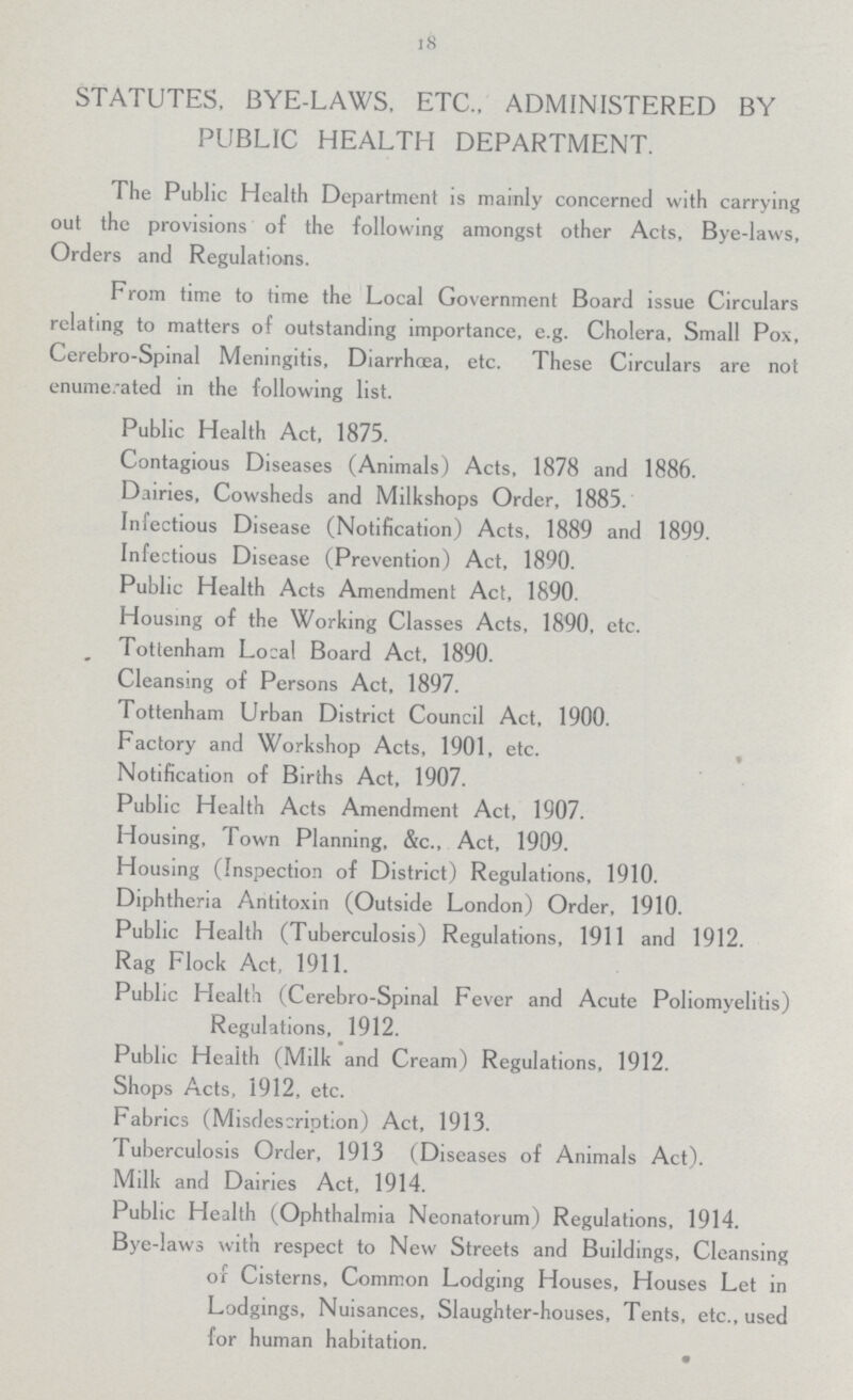 18 STATUTES, BYE-LAWS, ETC., ADMINISTERED BY PUBLIC HEALTH DEPARTMENT. The Public Health Department is mainly concerned with carrying out the provisions of the following amongst other Acts, Bye-laws, Orders and Regulations. From time to time the Local Government Board issue Circulars relating to matters of outstanding importance, e.g. Cholera, Small Pox, Cerebro-Spinal Meningitis, Diarrhoea, etc. These Circulars are not enumerated in the following list. Public Health Act, 1875. Contagious Diseases (Animals) Acts, 1878 and 1886. Dairies, Cowsheds and Milkshops Order, 1885. Infectious Disease (Notification) Acts, 1889 and 1899. Infectious Disease (Prevention) Act, 1890. Public Health Acts Amendment Act, 1890. Housing of the Working Classes Acts, 1890, etc. Tottenham Local Board Act, 1890. Cleansing of Persons Act, 1897. Tottenham Urban District Council Act, 1900. Factory and Workshop Acts, 1901, etc. Notification of Births Act, 1907. Public Health Acts Amendment Act, 1907. Housing, Town Planning, &c., Act, 1909. Housing (Inspection of District) Regulations, 1910. Diphtheria Antitoxin (Outside London) Order, 1910. Public Health (Tuberculosis) Regulations, 1911 and 1912. Rag Flock Act, 1911. Public Health (Cerebro-Spinal Fever and Acute Poliomyelitis) Regulations, 1912. Public Health (Milk and Cream) Regulations, 1912. Shops Acts, 1912, etc. Fabrics (Misdescription) Act, 1913. Tuberculosis Order, 1913 (Diseases of Animals Act). Milk and Dairies Act, 1914. Public Health (Ophthalmia Neonatorum) Regulations, 1914. Bye-laws with respect to New Streets and Buildings, Cleansing or Cisterns, Common Lodging Houses, Houses Let in Lodgings, Nuisances, Slaughter-houses, Tents, etc., used for human habitation.