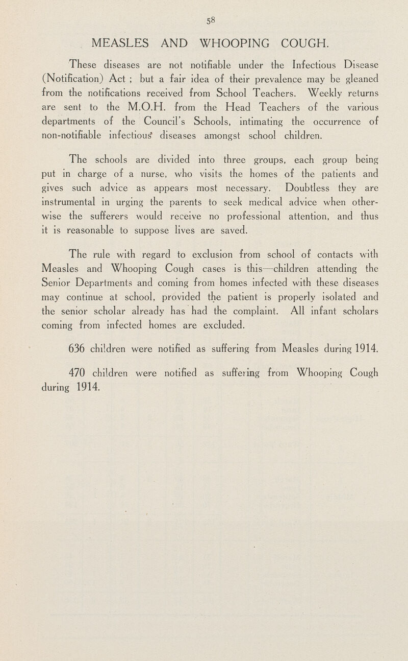 58 MEASLES AND WHOOPING COUGH. These diseases are not notifiable under the Infectious Disease (Notification) Act ; but a fair idea of their prevalence may be gleaned from the notifications received from School Teachers. Weekly returns are sent to the M.O.H. from the Head Teachers of the various departments of the Council's Schools, intimating the occurrence of non-notifiable infectious' diseases amongst school children. The schools are divided into three groups, each group being put in charge of a nurse, who visits the homes of the patients and gives such advice as appears most necessary. Doubtless they are instrumental in urging the parents to seek medical advice when other wise the sufferers would receive no professional attention, and thus it is reasonable to suppose lives are saved. The rule with regard to exclusion from school of contacts with Measles and Whooping Cough cases is this—children attending the Senior Departments and coming from homes infected with these diseases may continue at school, provided the patient is properly isolated and the senior scholar already has had the complaint. All infant scholars coming from infected homes are excluded. 636 children were notified as suffering from Measles during 1914. 470 children were notified as suffering from Whooping Cough during 1914.