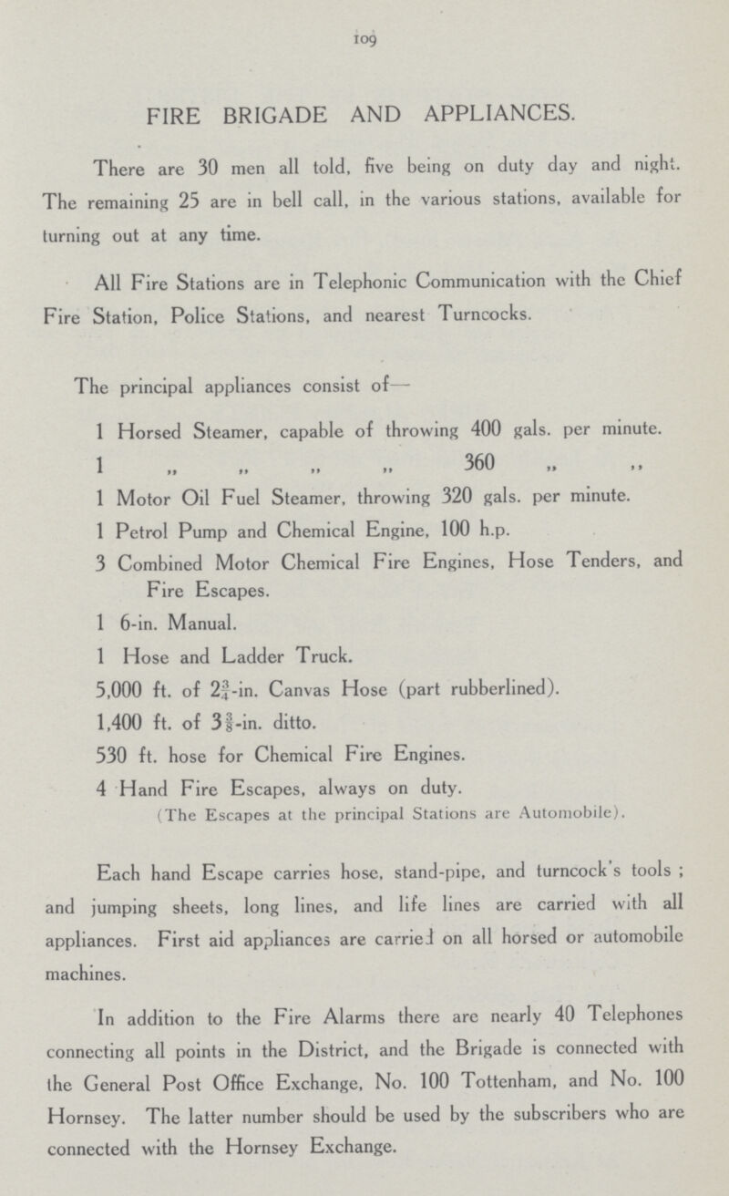 109 FIRE BRIGADE AND APPLIANCES. There are 30 men all told, five being on duty day and night. The remaining 25 are in bell call, in the various stations, available for turning out at any time. All Fire Stations are in Telephonic Communication with the Chief Fire Station, Police Stations, and nearest Turncocks. The principal appliances consist of— 1 Horsed Steamer, capable of throwing 400 gals, per minute. 1 ,, ,, ,, ,, 360 ,, ,, 1 Motor Oil Fuel Steamer, throwing 320 gals. per minute. 1 Petrol Pump and Chemical Engine, 100 h.p. 3 Combined Motor Chemical Fire Engines, Hose Tenders, and Fire Escapes. 1 6-in. Manual. 1 Hose and Ladder Truck. 5,000 ft. of 2¾- in. Canvas Hose (part rubberlined). 1,400 ft. of 33/8-in. ditto. 530 ft. hose for Chemical Fire Engines. 4 Hand Fire Escapes, always on duty. (The Escapes at the principal Stations are Automobile). Each hand Escape carries hose, stand-pipe, and turncock's tools ; and jumping sheets, long lines, and life lines are carried with all appliances. First aid appliances are carried on all horsed or automobile machines. In addition to the Fire Alarms there are nearly 40 Telephones connecting all points in the District, and the Brigade is connected with the General Post Office Exchange, No. 100 Tottenham, and No. 100 Hornsey. The latter number should be used by the subscribers who are connected with the Hornsey Exchange.