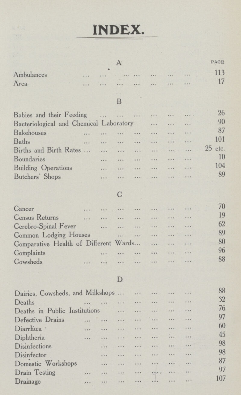 INDEX A PAGE Ambulances 113 Area 17 B Babies and their Feeding 26 Bacteriological and Chemical Laboratory 90 Bakehouses 87 Baths 101 Births and Birth Rates 25 etc. Boundaries 10 Building Operations 104 Butchers' Shops 89 c Cancer 70 Census Returns 19 Cerebro-Spinal Fever 62 Common Lodging Houses 89 Comparative Health of Different Wards 80 Complaints 96 Cowsheds 88 D Dairies, Cowsheds, and Milkshops 88 Deaths 32 Deaths in Public Institutions 76 Defective Drains 97 Diarrhœa 60 Diphtheria 45 Disinfections 98 Disinfector Domestic Workshops 87 Drain Testing 97 Drainage 107