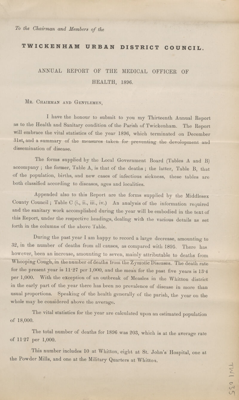 To the Chairman and Members of the TWICKENHAM URBAN DISTRICT COUNCIL. ANNUAL REPORT OF THE MEDICAL OFFICER OF HEALTH, 1896. Mr. Chairman and Gentlemen, I have the honour to submit to you my Thirteenth Annual Report as to the Health and Sanitary condition of the Parish of Twickenham. The Report will embrace the vital statistics of the year 1896, which terminated on December 31st, and a summary of the measures taken for preventing the devolopment and dissemination of disease. The forms supplied by the Local Government Board (Tables A and B) accompany ; the former, Table A, is that of the deaths ; the latter, Table B, that of the population, births, and new cases of infectious sickness, these tables are both classified according to diseases, ages and localities. Appended also to this Report are the forms supplied by the Middlesex County Council ; Table C (i., ii., iii., iv.) An analysis of the information required and the sanitary work accomplished during the year will be embodied in the text of this Report, under the respective headings, dealing with the various details as set forth in the columns of the above Table. During the past year I am happy to record a large decrease, amounting to 32, in the number of deaths from all causes, as compared with 1895. There has however, been an increase, amounting to seven, mainly attributable to deaths from Whooping Cough, in the number of deaths from the Zymotic Diseases. The death rate for the present year is 11.27 per 1,000, and the mean for the past five years is 13'4 per 1,000. With the exception of an outbreak of Measles in the Whitton district in the early part of the year there has been no prevalence of disease in more than usual proportions. Speaking of the health generally of the parish, the year on the whole may be considered above the average. The vital statistics for the year are calculated upon an estimated population of 18,000. The total number of deaths for 1896 was 203, which is at the average rate of 11.27 per 1,000. This number includes 10 at Whitton, eight at St. John's Hospital, one at the Powder Mills, and one at the Military Quarters at Whitton. TWI 035