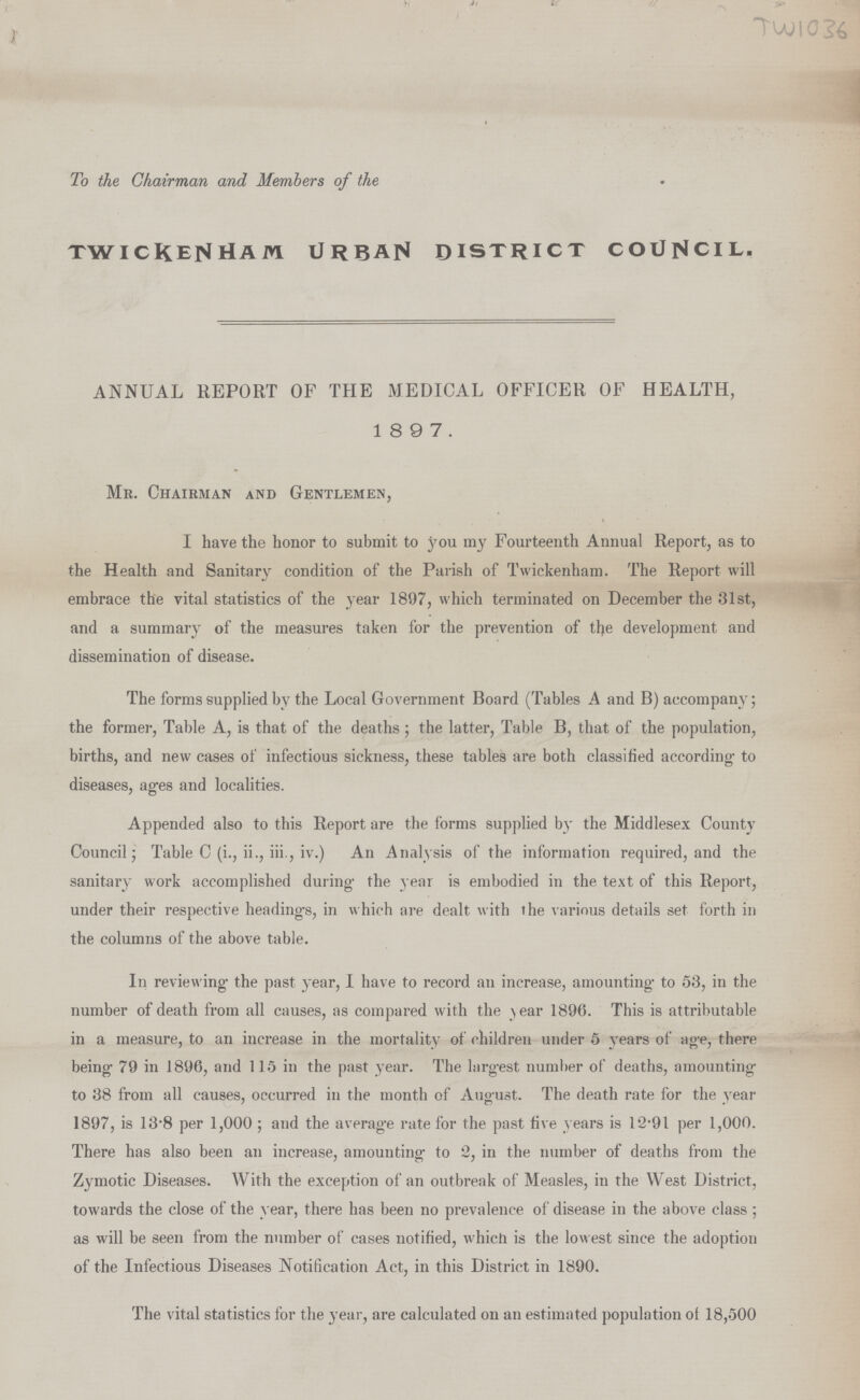 To the Chairman and Members of the TWICKENHAM URBAN DISTRICT COUNCIL. ANNUAL REPORT OF THE MEDICAL OFFICER OF HEALTH, 1 8 9 7. Mr. Chairman and Gentlemen, I have the honor to submit to you my Fourteenth Annual Report, as to the Health and Sanitary condition of the Parish of Twickenham. The Report will embrace the vital statistics of the year 1897, which terminated on December the 31st, and a summary of the measures taken for the prevention of the development and dissemination of disease. The forms supplied by the Local Government Board (Tables A and B) accompany; the former, Table A, is that of the deaths; the latter, Table B, that of the population, births, and new cases of infectious sickness, these tables are both classified according- to diseases, ages and localities. Appended also to this Report are the forms supplied by the Middlesex County Council; Table C (i., ii., iii., iv.) An Analysis of the information required, and the sanitary work accomplished during the year is embodied in the text of this Report, under their respective headings, in which are dealt with the various details set forth in the columns of the above table. In reviewing the past year, I have to record an increase, amounting to 53, in the number of death from all causes, as compared with the year 1896. This is attributable in a measure, to an increase in the mortality of children under 5 years of age, there being 79 in 1896, and 115 in the past year. The largest number of deaths, amounting to 38 from all causes, occurred in the month of August. The death rate for the year 1897, is 13.8 per 1,000 ; and the average rate for the past five years is 12.91 per 1,000. There has also been an increase, amounting to 2, in the number of deaths from the Zymotic Diseases. With the exception of an outbreak of Measles, in the West District, towards the close of the year, there has been no prevalence of disease in the above class ; as will be seen from the number of cases notified, which is the lowest since the adoption of the Infectious Diseases Notification Act, in this District in 1890. The vital statistics for the year, are calculated on an estimated population of 18,500