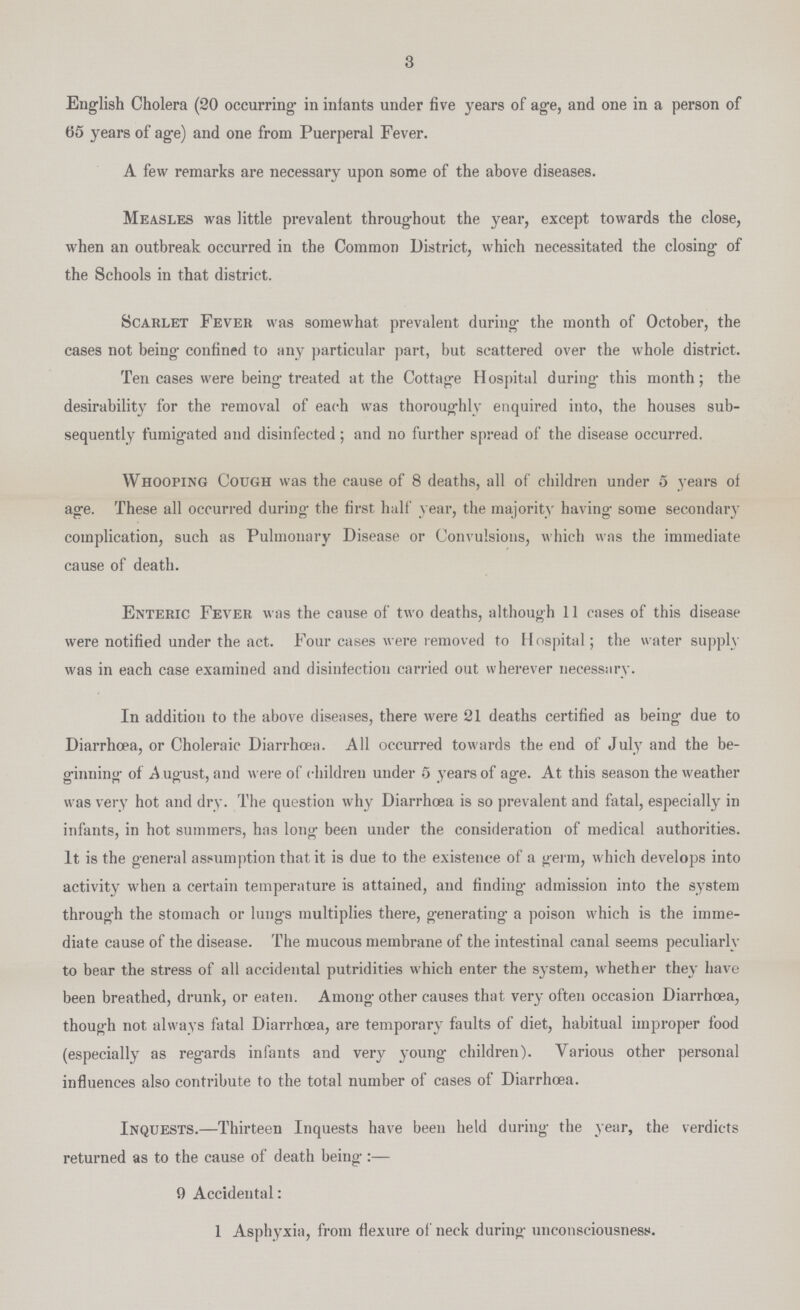 3 English Cholera (20 occurring in infants under five years of age, and one in a person of 65 years of age) and one from Puerperal Fever. A few remarks are necessary upon some of the above diseases. Measles was little prevalent throughout the year, except towards the close, when an outbreak occurred in the Common District, which necessitated the closing of the Schools in that district. Scarlet Fever was somewhat prevalent during the month of October, the cases not being confined to any particular part, but scattered over the whole district. Ten cases were being treated at the Cottage Hospital during this month; the desirability for the removal of each was thoroughly enquired into, the houses sub sequently fumigated and disinfected; and no further spread of the disease occurred. Whooping Cough was the cause of 8 deaths, all of children under 5 years of age. These all occurred during the first half year, the majority having some secondary complication, such as Pulmonary Disease or Convulsions, which was the immediate cause of death. Enteric Fever was the cause of two deaths, although 11 cases of this disease were notified under the act. Four cases were removed to Hospital; the water supply was in each case examined and disinfection carried out wherever necessary. In addition to the above diseases, there were 21 deaths certified as being due to Diarrhoea, or Choleraic Diarrhoea. All occurred towards the end of July and the be ginning of A ugust, and were of children under 5 years of age. At this season the weather was very hot and dry. The question why Diarrhoea is so prevalent and fatal, especially in infants, in hot summers, has long been under the consideration of medical authorities. It is the general assumption that it is due to the existence of a germ, which develops into activity when a certain temperature is attained, and finding admission into the system through the stomach or lungs multiplies there, generating a poison which is the imme diate cause of the disease. The mucous membrane of the intestinal canal seems peculiarly to bear the stress of all accidental putridities which enter the system, whether they have been breathed, drunk, or eaten. Among other causes that very often occasion Diarrhoea, though not always fatal Diarrhoea, are temporary faults of diet, habitual improper food (especially as regards infants and very young children). Various other personal influences also contribute to the total number of cases of Diarrhoea. Inquests.—Thirteen Inquests have been held during the year, the verdicts returned as to the cause of death being:— 9 Accidental: 1 Asphyxia, from flexure of neck during unconsciousness.