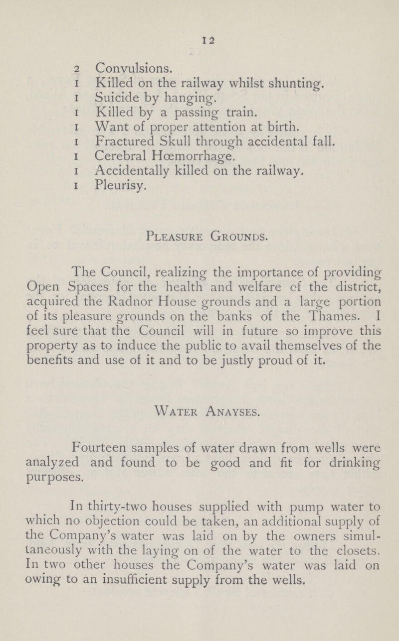 12 2 Convulsions. 1 Killed on the railway whilst shunting, 1 Suicide by hanging, 1 Killed by a passing train. 1 Want of proper attention at birth, 1 Fractured Skull through accidental fall, 1 Cerebral Hoemorrhage. 1 Accidentally killed on the railway. 1 Pleurisy. Pleasure Grounds. The Council, realizing the importance of providing Open Spaces for the health and welfare of the district, acquired the Radnor House grounds and a large portion of its pleasure grounds on the banks of the Thames. I feel sure that the Council will in future so improve this property as to induce the public to avail themselves of the benefits and use of it and to be justly proud of it. Water Anayses. Fourteen samples of water drawn from wells were analyzed and found to be good and fit for drinking purposes. In thirty-two houses supplied with pump water to which no objection could be taken, an additional supply of the Company's water was laid on by the owners simul taneously with the laying on of the water to the closets. In two other houses the Company's water was laid on owing to an insufficient supply from the wells.