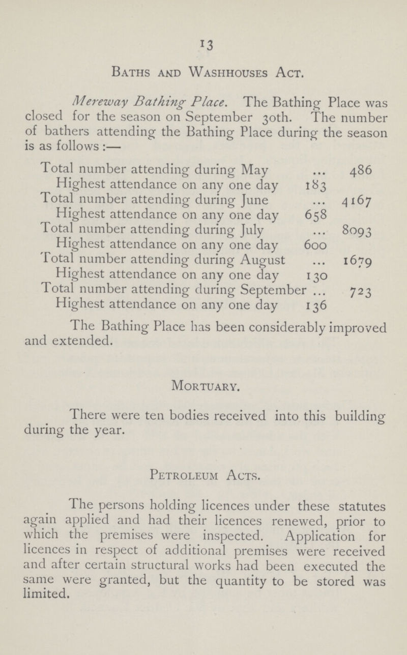 13 Baths and Washhouses Act. Mereway Bathing Place. The Bathing Place was closed for the season on September 30th. The number of bathers attending the Bathing Place during the season is as follows:— Total number attending during May 486 Highest attendance on any one day 183 Total number attending during June 4167 Highest attendance on any one day 658 Total number attending during July 8093 Highest attendance on any one day 600 Total number attending during August 1679 Highest attendance on any one day 130 Total number attending during September 723 Highest attendance on any one day 136 The Bathing Place has been considerably improved and extended. Mortuary. There were ten bodies received into this building during the year. Petroleum Acts. The persons holding licences under these statutes again applied and had their licences renewed, prior to which the premises were inspected. Application for licences in respect of additional premises were received and after certain structural works had been executed the same were granted, but the quantity to be stored was limited.