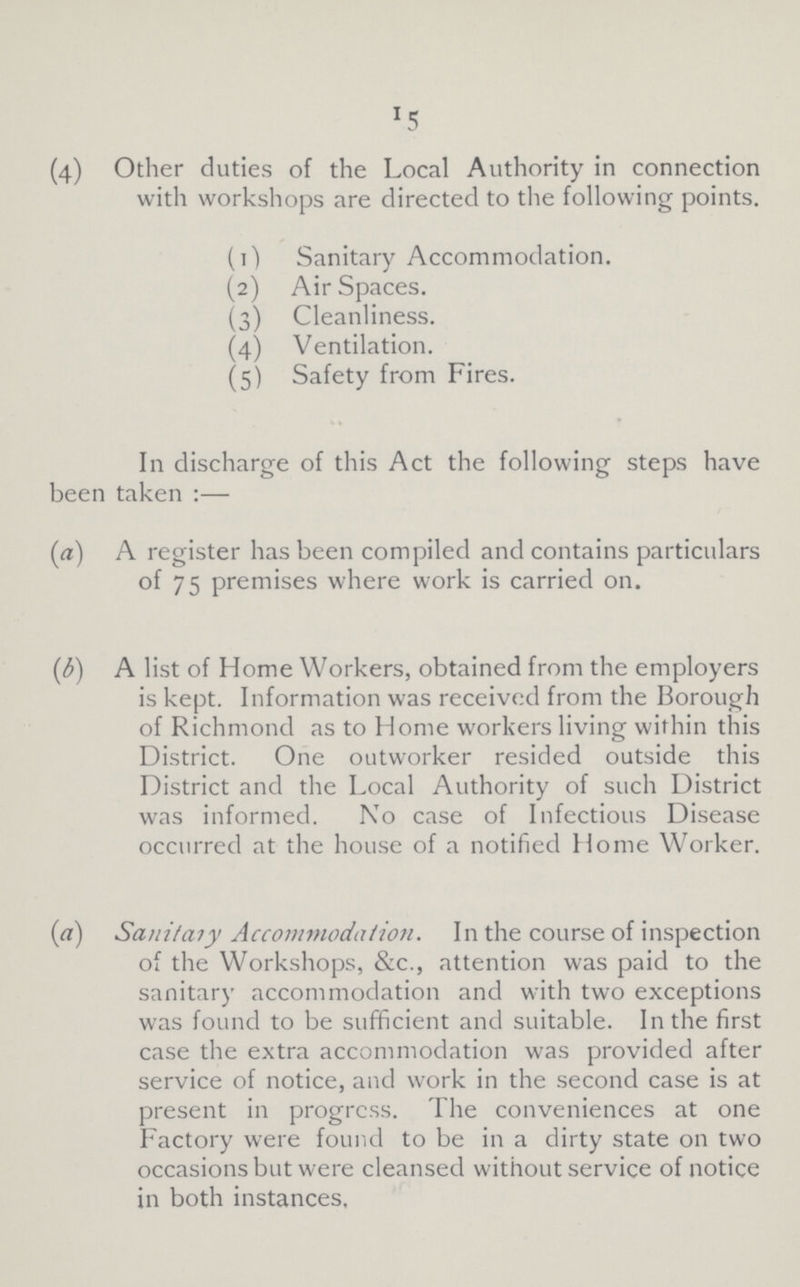 15 (4) Other duties of the Local Authority in connection with workshops are directed to the following points. (1) Sanitary Accommodation. (2) Air Spaces. (3) Cleanliness. (4) Ventilation. (5) Safety from Fires. In discharge of this Act the following steps have been taken:— (а) A register has been compiled and contains particulars of 75 premises where work is carried on. (b) A list of Home Workers, obtained from the employers is kept. Information was received from the Borough of Richmond as to Home workers living within this District. One outworker resided outside this District and the Local Authority of such District was informed. No case of Infectious Disease occurred at the house of a notified Home Worker. (a) Sauitary Accommodation. In the course of inspection of the Workshops, &c., attention was paid to the sanitary accommodation and with two exceptions was found to be sufficient and suitable. In the first case the extra accommodation was provided after service of notice, and work in the second case is at present in progress. The conveniences at one Factory were found to be in a dirty state on two occasions but were cleansed without service of notice in both instances.