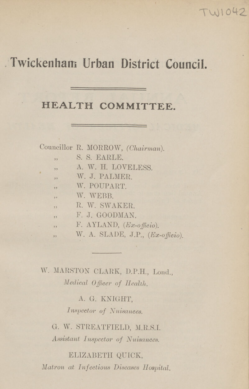 TW 1042 Twickenham Urban District Council. HEALTH COMMITTEE. Councillor R. MORROW, (Chairman). „ S. S. EARLE. „ A. W. H. LOVELESS. „ W. J. PALMER, „ W. POUPART. „ W. WEBB. „ R. W. SWAKER. „ F. J. GOODMAN. „ F. AYLAND, (Ex-oficio). „ W. A. SLADE, J.P., (Ex-oficio). W. MARSTON CLARK, D.P.H., Lond., Medical Officer of Health. A. G. KNIGHT, Inspector of Nuisances. G.W. STREATFIELD, M.R.S.I. Assistant Inspector of Nuisances. ELIZABETH QUICK, Matron at Infectious Diseases Hospital.