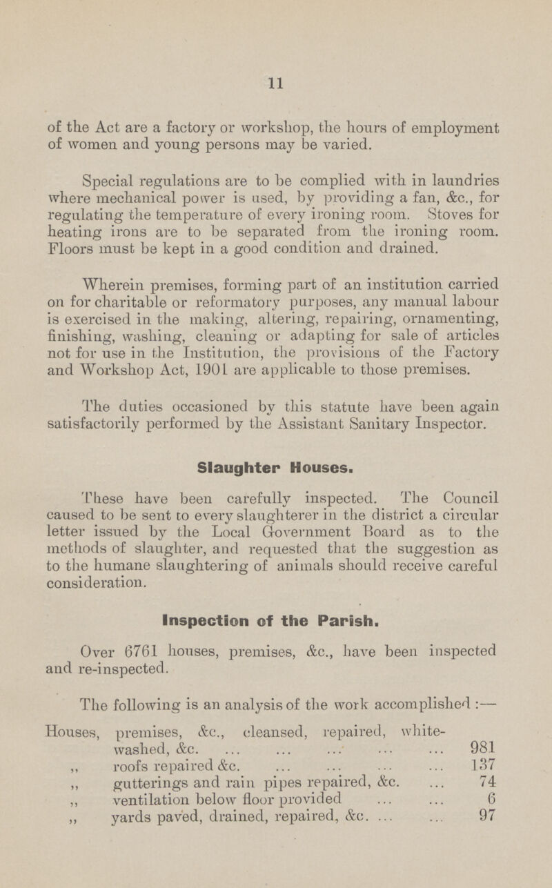 11 of the Act are a factory or workshop, the hours of employment of women and young persons may be varied. Special regulations are to be complied with in laundries where mechanical power is used, by providing a fan, &c., for regulating the temperature of every ironing room. Stoves for heating irons are to be separated from the ironing room. Floors must be kept in a good condition and drained. Wherein premises, forming part of an institution carried on for charitable or reformatory purposes, any manual labour is exercised in the making, altering, repairing, ornamenting, finishing, washing, cleaning or adapting for sale of articles not for use in the Institution, the provisions of the Factory and Workshop Act, 1901 are applicable to those premises. The duties occasioned by this statute have been again satisfactorily performed by the Assistant Sanitary Inspector. Slaughter Houses. These have been carefully inspected. The Council caused to be sent to every slaughterer in the district a circular letter issued by the Local Government Board as to the methods of slaughter, and requested that the suggestion as to the humane slaughtering of animals should receive careful consideration. Inspection of the Parish. Over 6761 houses, premises, &c., have been inspected and re-inspected. The following is an analysis of the work accomplished:— Houses, premises, &c., cleansed, repaired, white washed, &c. 98.1 „ roofs repaired&c. 137 „ gutterings and rain pipes repaired, &c. 74 „ ventilation below floor provided 6 „ yards paved, drained, repaired, &c. 97