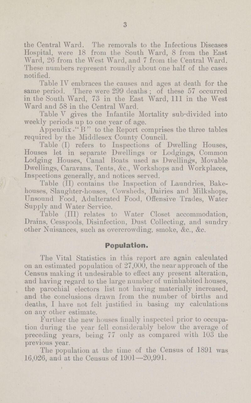 3 the Central Ward. The removals to the Infectious Diseases Hospital, were 18 from the South Ward, 8 from the East Ward, 26 from the West Ward, and 7 from the Central Ward. These numbers represent roundly about one half of the cases notified. Table IV embraces the causes and ages at death for the same period. There were 299 deaths ; of these 57 occurred in the South Ward, 73 in the East Ward, 111 in the West Ward and 58 in the Central Ward. Table V gives the Infantile Mortality sub-divided into weekly periods up to one year of age. Appeudix.B  to the Report comprises the three tables required by the Middlesex County Council. Table (I) refers to Inspections of Dwelling Houses, Houses let in separate Dwellings or Lodgings, Common Lodging Houses, Canal Boats used as Dwellings, Movable Dwellings, Caravans, Tents, &c., Workshops and Workplaces, Inspections generally, and notices served. Table (II) contains the Inspection of Laundries, Bake houses, Slaughter-houses, Cowsheds, Dairies and Milksliops, Unsound Food, Adulterated Food, Offensive Trades, Water Supply and Water Service. Table (III) relates to Water Closet accommodation, Drains, Cesspools, Disinfection, Dust Collecting, and sundry other Nuisances, such as overcrowding, smoke, &c., &c. Population. The Vital Statistics in this report are again calculated on an estimated population of 27,000, the near approach of the Census making it undesirable to effect any present alteration, and having regard to the large number of uninhabited houses, the parochial electors list not having materially increased, and the conclusions drawn from the number of births and deaths, I have not felt justified in basing my calculations on any other estimate. Further the new houses finally inspected prior to occupa tion during the year fell considerably below the average of preceding years, being 77 only as compared with 103 the previous year. The population at the time of the Census of 1891 was 16,026, and at the Census of 1901—20,991.