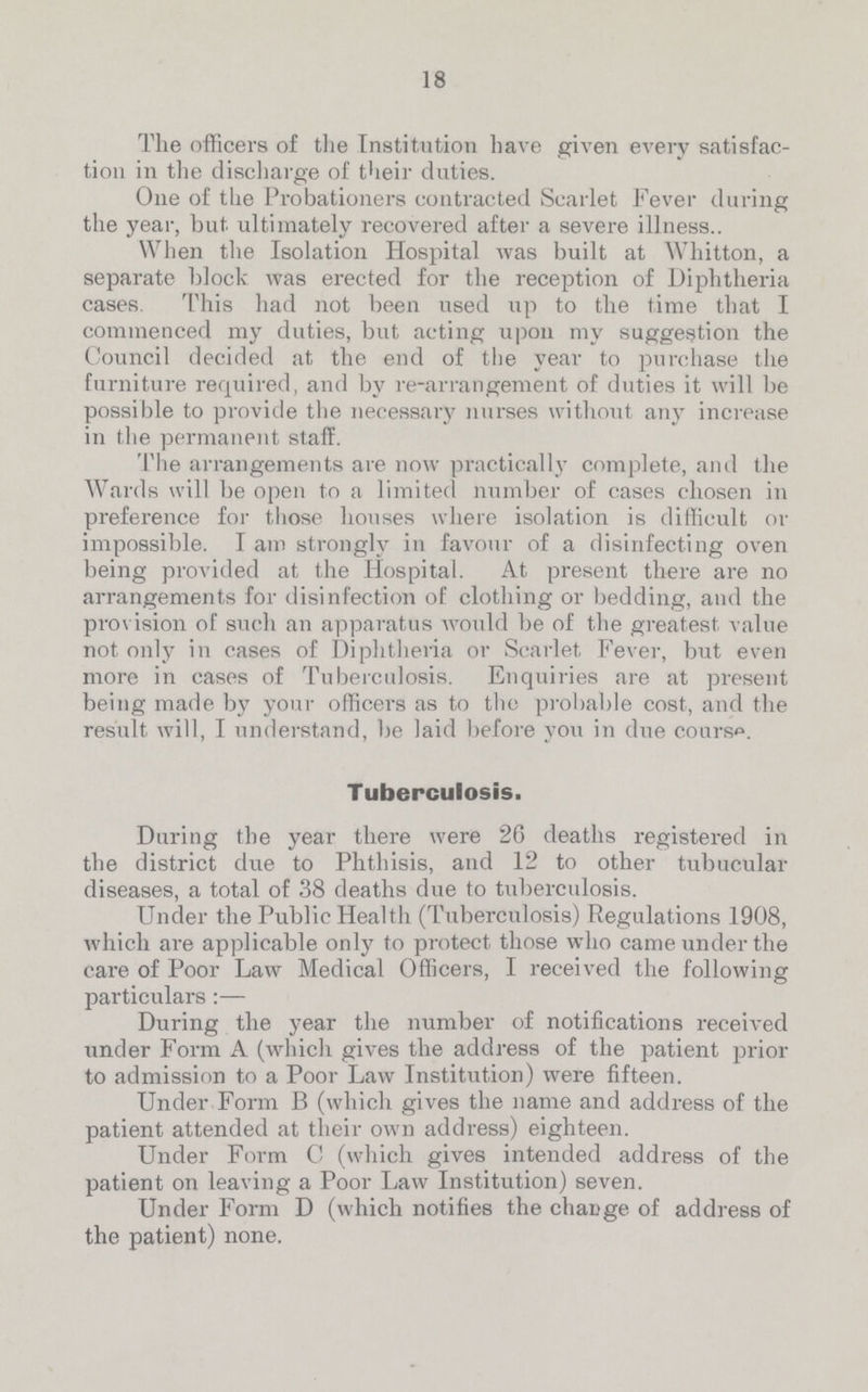 18 The officers of the Institution have given every satisfac tion in the discharge of their duties. One of the Probationers contracted Scarlet Fever during the year, but ultimately recovered after a severe illness.. When the Isolation Hospital was built at Whitton, a separate block was erected for the reception of Diphtheria cases. This had not been used up to the time that I commenced my duties, but acting upon my suggestion the Council decided at the end of the year to purchase the furniture required, and by re-arrangement of duties it will be possible to provide the necessary nurses without any increase in the permanent staff. The arrangements are now practically complete, and the Wards will be open to a limited number of cases chosen in preference for those houses where isolation is difficult or impossible. I am strongly in favour of a disinfecting oven being provided at the Hospital. At present there are no arrangements for disinfection of clothing or bedding, and the provision of such an apparatus would be of the greatest value not only in cases of Diphtheria or Scarlet Fever, but even more in cases of Tuberculosis. Enquiries are at present being made by your officers as to the probable cost, and the result will, I understand, be laid before you in due course. Tuberculosis. During the year there were 26 deaths registered in the district due to Phthisis, and 12 to other tubucular diseases, a total of 38 deaths due to tuberculosis. Under the Public Health (Tuberculosis) Regulations 1908, which are applicable only to protect those who came under the care of Poor Law Medical Officers, I received the following particulars:— During the year the number of notifications received under Form A (which gives the address of the patient prior to admission to a Poor Law Institution) were fifteen. Under Form B (which gives the name and address of the patient attended at their own address) eighteen. Under Form C (which gives intended address of the patient on leaving a Poor Law Institution) seven. Under Form D (which notifies the change of address of the patient) none.