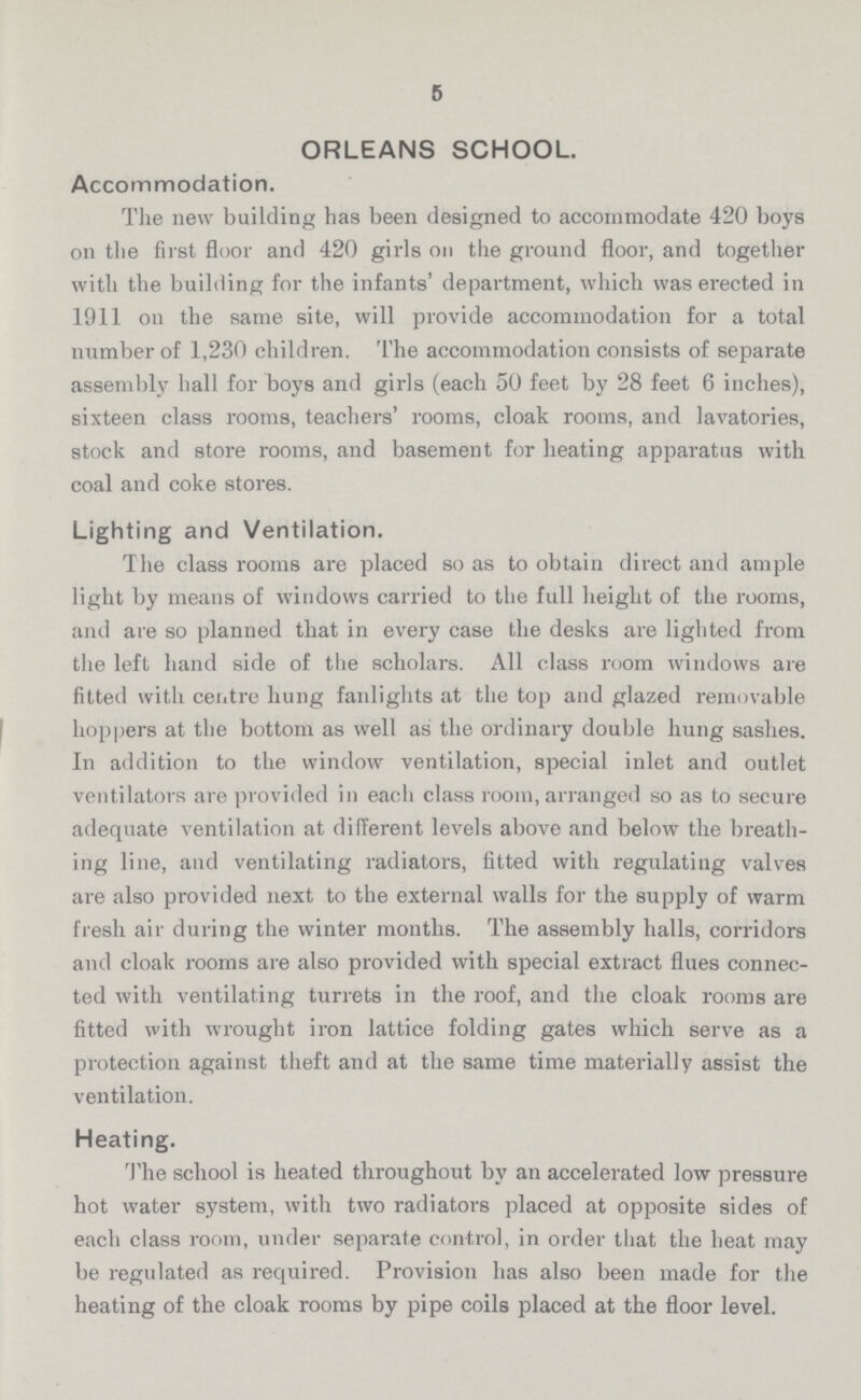 5 ORLEANS SCHOOL. Accommodation. The new building has been designed to accommodate 420 boys on the first floor and 420 girls on the ground floor, and together with the building for the infants' department, which was erected in 1911 on the same site, will provide accommodation for a total number of 1,230 children. The accommodation consists of separate assembly hall for boys and girls (each 50 feet by 28 feet 6 inches), sixteen class rooms, teachers' rooms, cloak rooms, and lavatories, stock and store rooms, and basement for heating apparatus with coal and coke stores. Lighting and Ventilation. The class rooms are placed so as to obtain direct and ample light by means of windows carried to the full height of the rooms, and are so planned that in every case the desks are lighted from the left hand side of the scholars. All class room windows are fitted with centre hung fanlights at the top and glazed removable hoppers at the bottom as well as the ordinary double hung sashes. In addition to the window ventilation, special inlet and outlet ventilators are provided in each class room, arranged so as to secure adequate ventilation at different levels above and below the breath ing line, and ventilating radiators, fitted with regulating valves are also provided next to the external walls for the supply of warm fresh air during the winter months. The assembly halls, corridors and cloak rooms are also provided with special extract flues connec ted with ventilating turrets in the roof, and the cloak rooms are fitted with wrought iron lattice folding gates which serve as a protection against theft and at the same time materially assist the ventilation. Heating. The school is heated throughout by an accelerated low pressure hot water system, with two radiators placed at opposite sides of each class room, under separate control, in order that the heat may be regulated as required. Provision has also been made for the heating of the cloak rooms by pipe coils placed at the floor level.