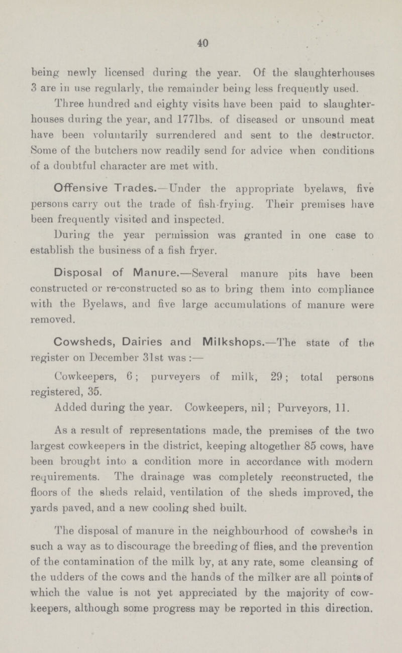40 being newly licensed during the year. Of the slaughterhouses 3 are in use regularly, the remainder being less frequently used. Three hundred and eighty visits have been paid to slaughter houses during the year, and 177lbs. of diseased or unsound meat have been voluntarily surrendered and sent to the destructor. Some of the butchers now readily send for advice when conditions of a doubtful character are met with. Offensive Trades.—Under the appropriate byelaws, five persons carry out the trade of fish-frying. Their premises have been frequently visited and inspected. During the year permission was granted in one case to establish the business of a fish fryer. Disposal of Manure.—Several manure pits have been constructed or re-constructed so as to bring them into compliance with the Byelaws, and five large accumulations of manure were removed. Cowsheds, Dairies and Milkshops.—The state of the register on December 31st was:— Cowkeepers, 6; purveyers of milk, 29; total persons registered, 35. Added during the year. Cowkeepers, nil; Purveyors, 11. As a result of representations made, the premises of the two largest cowkeepers in the district, keeping altogether 85 cows, have been brought into a condition more in accordance with modern requirements. The drainage was completely reconstructed, the floors of the sheds relaid, ventilation of the sheds improved, the yards paved, and a new cooling shed built. The disposal of manure in the neighbourhood of cowsheds in such a way as to discourage the breeding of flies, and the prevention of the contamination of the milk by, at any rate, some cleansing of the udders of the cows and the hands of the milker are all points of which the value is not yet appreciated by the majority of cow keepers, although some progress may be reported in this direction.