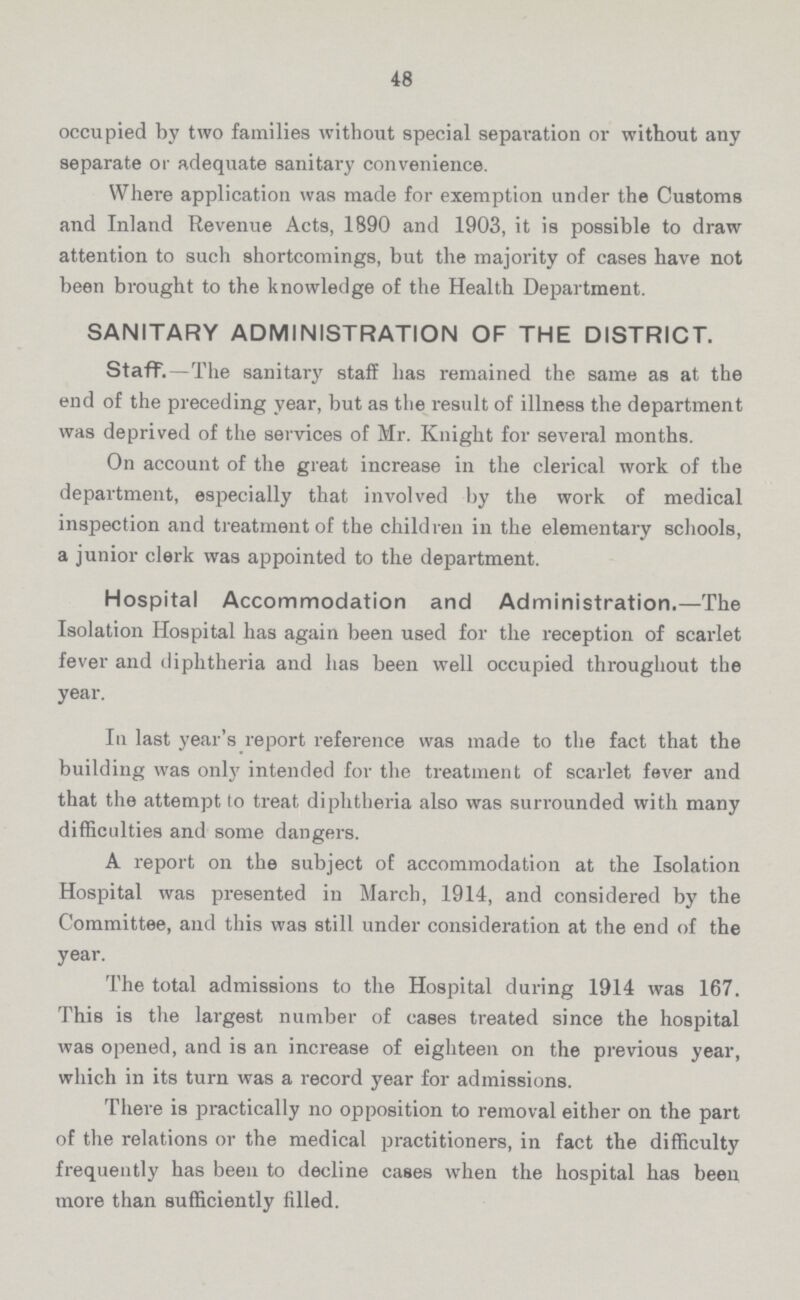 48 occupied by two families without special separation or without any separate or adequate sanitary convenience. Where application was made for exemption under the Customs and Inland Revenue Acta, 1890 and 1903, it is possible to draw attention to such shortcomings, but the majority of cases have not been brought to the knowledge of the Health Department. SANITARY ADMINISTRATION OF THE DISTRICT. Staff.—The sanitary staff has remained the same as at the end of the preceding year, but as the result of illness the department was deprived of the services of Mr. Knight for several months. On account of the great increase in the clerical work of the department, especially that involved by the work of medical inspection and treatment of the children in the elementary schools, a junior clerk was appointed to the department. Hospital Accommodation and Administration.—The Isolation Hospital has again been used for the reception of scarlet fever and diphtheria and has been well occupied throughout the year. In last year's report reference was made to the fact that the building was only intended for the treatment of scarlet fever and that the attempt to treat diphtheria also was surrounded with many difficulties and some dangers. A report on the subject of accommodation at the Isolation Hospital was presented in March, 1914, and considered by the Committee, and this was still under consideration at the end of the year. The total admissions to the Hospital during 1914 was 167. This is the largest number of cases treated since the hospital was opened, and is an increase of eighteen on the previous year, which in its turn was a record year for admissions. There is practically no opposition to removal either on the part of the relations or the medical practitioners, in fact the difficulty frequently has been to decline cases when the hospital has been more than sufficiently filled.