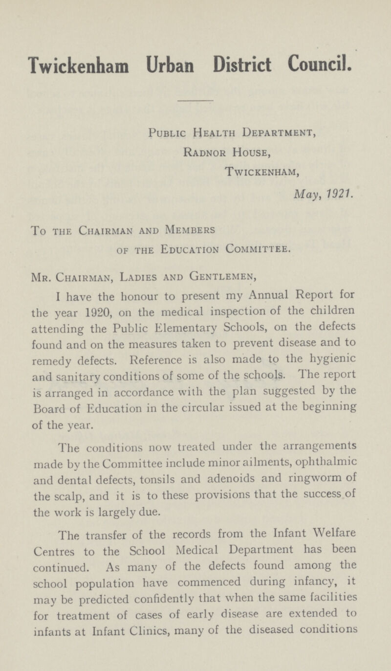 Twickenham Urban District Council Public Health Department, Radnor House, Twickenham, May, 1921. To the Chairman and Members of the Education Committee. Mr. Chairman, Ladies and Gentlemen, I have the honour to present my Annual Report for the year 1920, on the medical inspection of the children attending the Public Elementary Schools, on the defects found and on the measures taken to prevent disease and to remedy defects. Reference is also made to the hygienic and sanitary conditions of some of the schools. The report is arranged in accordance with the plan suggested by the Board of Education in the circular issued at the beginning of the year. The conditions now treated under the arrangements made by the Committee include minor ailments, ophthalmic and dental defects, tonsils and adenoids and ringworm of the scalp, and it is to these provisions that the success of the work is largely due. The transfer of the records from the Infant Welfare Centres to the School Medical Department has been continued. As many of the defects found among the school population have commenced during infancy, it may be predicted confidently that when the same facilities for treatment of cases of early disease are extended to infants at Infant Clinics, many of the diseased conditions