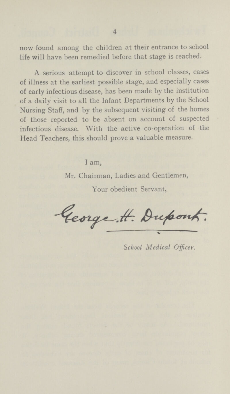 4 now found among the children at their entrance to school life will have been remedied before that stage is reached. A serious attempt to discover in school classes, cases of illness at the earliest possible stage, and especially cases of early infectious disease, has been made by the institution of a daily visit to all the Infant Departments by the School Nursing Staff, and by the subsequent visiting of the homes of those reported to be absent on account of suspected infectious disease. With the active co-operation of the Head Teachers, this should prove a valuable measure. I am Mr. Chairman, Ladies and Gentlemen, Your obedient Servant, School Medical Officer.
