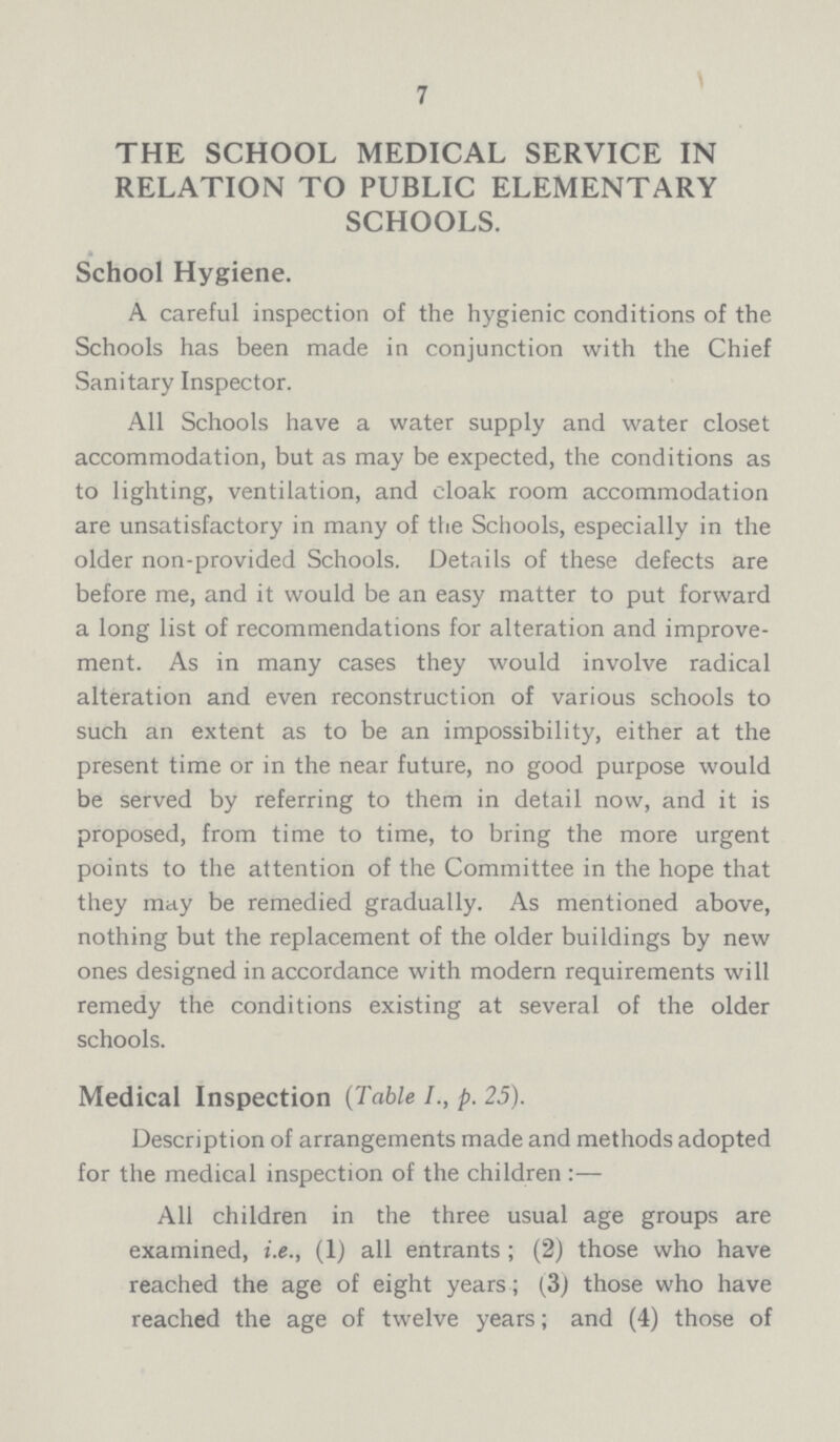 7 THE SCHOOL MEDICAL SERVICE IN RELATION TO PUBLIC ELEMENTARY SCHOOLS. School Hygiene. A careful inspection of the hygienic conditions of the Schools has been made in conjunction with the Chief Sanitary Inspector. All Schools have a water supply and water closet accommodation, but as may be expected, the conditions as to lighting, ventilation, and cloak room accommodation are unsatisfactory in many of the Schools, especially in the older non-provided Schools. Details of these defects are before me, and it would be an easy matter to put forward a long list of recommendations for alteration and improve ment. As in many cases they would involve radical alteration and even reconstruction of various schools to such an extent as to be an impossibility, either at the present time or in the near future, no good purpose would be served by referring to them in detail now, and it is proposed, from time to time, to bring the more urgent points to the attention of the Committee in the hope that they may be remedied gradually. As mentioned above, nothing but the replacement of the older buildings by new ones designed in accordance with modern requirements will remedy the conditions existing at several of the older schools. Medical Inspection (Table I., p. 25). Description of arrangements made and methods adopted for the medical inspection of the children:— All children in the three usual age groups are examined, i.e., (1) all entrants ; (2) those who have reached the age of eight years; (3) those who have reached the age of twelve years; and (4) those of