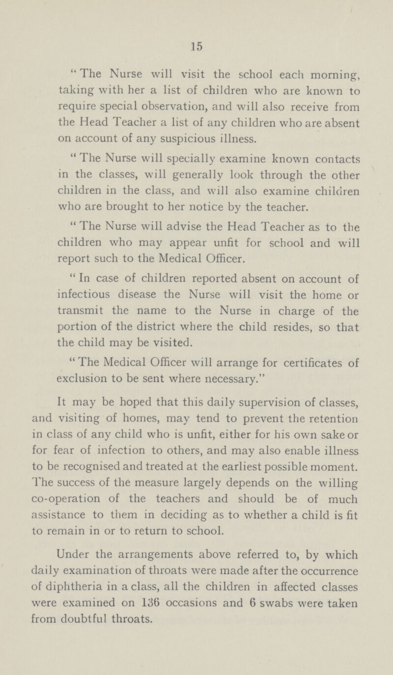 15  The Nurse will visit the school each morning, taking with her a list of children who are known to require special observation, and will also receive from the Head Teacher a list of any children who are absent on account of any suspicious illness. The Nurse will specially examine known contacts in the classes, will generally look through the other children in the class, and will also examine children who are brought to her notice by the teacher.  The Nurse will advise the Head Teacher as to the children who may appear unfit for school and will report such to the Medical Officer.  In case of children reported absent on account of infectious disease the Nurse will visit the home or transmit the name to the Nurse in charge of the portion of the district where the child resides, so that the child may be visited.  The Medical Officer will arrange for certificates of exclusion to be sent where necessary. It may be hoped that this daily supervision of classes, and visiting of homes, may tend to prevent the retention in class of any child who is unfit, either for his own sake or for fear of infection to others, and may also enable illness to be recognised and treated at the earliest possible moment. The success of the measure largely depends on the willing co-operation of the teachers and should be of much assistance to them in deciding as to whether a child is fit to remain in or to return to school. Under the arrangements above referred to, by which daily examination of throats were made after the occurrence of diphtheria in a class, all the children in affected classes were examined on 136 occasions and 6 swabs were taken from doubtful throats.