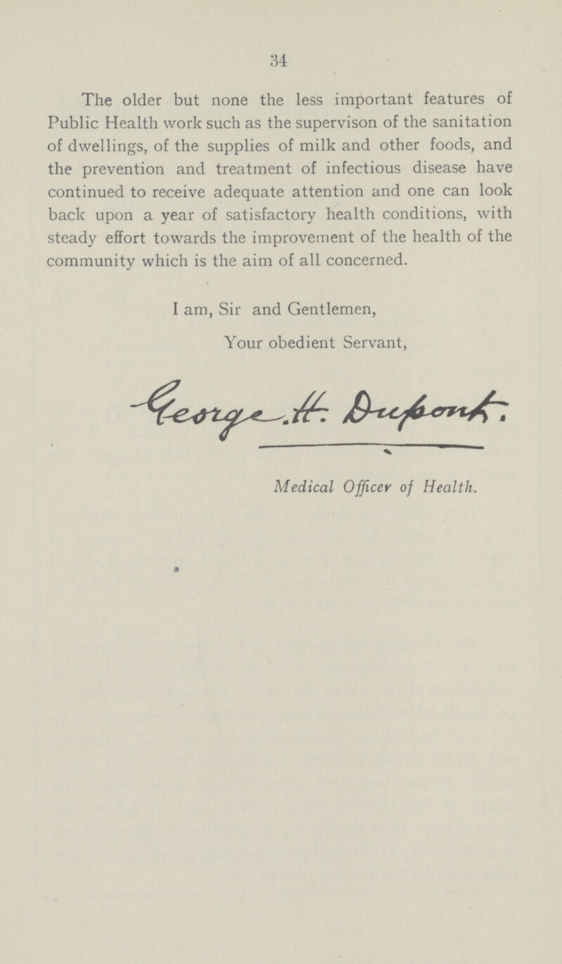34 The older but none the less important features of Public Health work such as the supervison of the sanitation of dwellings, of the supplies of milk and other foods, and the prevention and treatment of infectious disease have continued to receive adequate attention and one can look back upon a year of satisfactory health conditions, with steady effort towards the improvement of the health of the community which is the aim of all concerned. I am, Sir and Gentlemen, Your obedient Servant, George. H. Dupok. Medical Officer of Health.