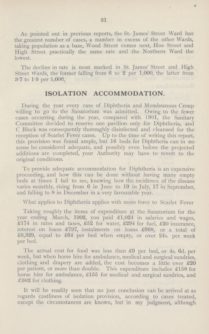 31 As pointed out in previous reports, the St. James' Street Ward has the greatest number of cases, a number in excess of the other Wards, taking population as a base, Wood Street comes next, Hoe Street and High Street practically the same rate and the Northern Ward the lowest. The decline in rate is most marked in St. James' Street and High Street Wards, the former falling from 6 to 2 per 1,000, the latter from 3.7 to T3 per 1,000. ISOLATION ACCOMMODATION. During the year every case of Diphtheria and Membranous Croup willing to go to the Sanatorium was admitted. Owing to the fewer cases occurring during the year, compared with 1901, the Sanitary Committee decided to reserve one pavilion only for Diphtheria, and C Block was consequently thoroughly disinfected and cleansed for the reception of Scarlet Fever cases. Up to the time of writing this report, this provision was found ample, but 16 beds for Diphtheria can in no sense be considered adequate, and possibly even before the projected additions are completed, your Authority may have to revert to the original conditions. To provide adequate accommodation for Diphtheria is an expensive proceeding, and how this can be done without having many empty beds at times I fail to see, knowing how the incidence of the disease varies monthly, rising from 6 in June to 19 in July, 17 in September, and falling to 8 in December in a very favourable year. What applies to Diphtheria applies with more force to Scarlet Fever Taking roughly the items of expenditure at the Sanatorium for the year ending March, 1902, you paid £1,024 in salaries and wages, £174 in rates and taxes, £52 for water, £294 for fuel, £20 insurance, interest on loans £797, instalments on loans £968, or a total of £3,329, equal to £64 per bed when empty, or over 24s. per week per bed. The actual cost for food was less than £9 per bed, or 4s. 6d. per week, but when horse hire for ambulance, medical and surgical sundries, clothing and drapery are added, the cost becomes a little over £20 per patient, or more than double. This expenditure includes £158 for horse hire for ambulance, £155 for medical and surgical sundries, and £302 for clothing. It will be readily seen that no just conclusion can be arrived at as regards costliness of isolation provision, according to cases treated, except the circumstances are known, but in my judgment, although