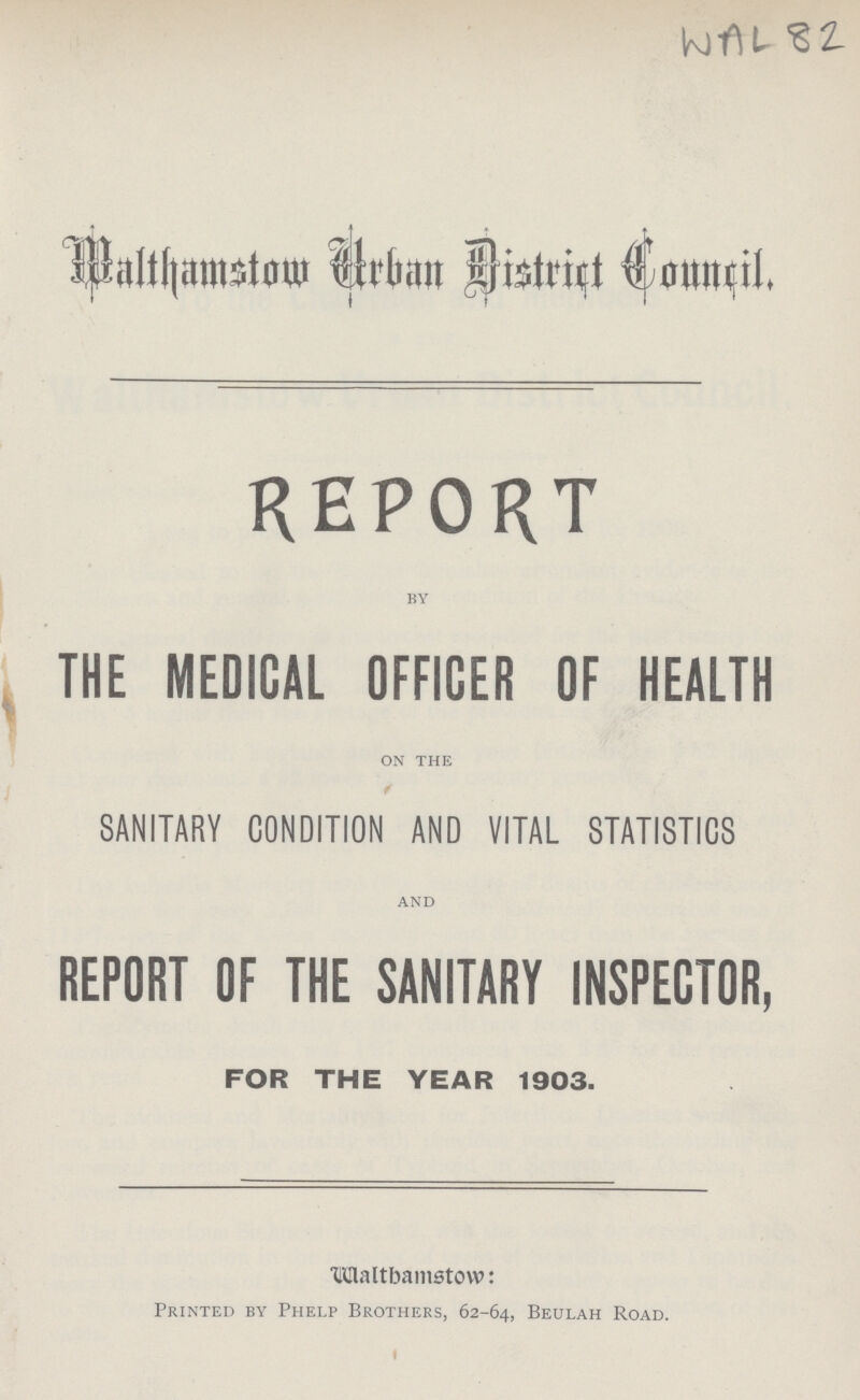 WAL 82 Walthamstow Urban District Council . REPORT by THE MEDICAL OFFICER OF HEALTH on the SANITARY CONDITION AND VITAL STATISTICS and REPORT OF THE SANITARY INSPECTOR, FOR THE YEAR 1903. Walthamstow: Printed by Phelp Brothers, 62-64, Beulah Road.