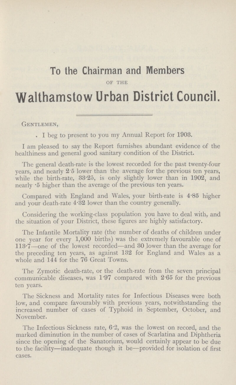 To the Chairman and Members of the Walthamstow Urban District Council. Gentlemen, I beg to present to you my Annual Report for 1903. I am pleased to say the Report furnishes abundant evidence of the healthiness and general good sanitary condition of the District. The general death-rate is the lowest recorded for the past twenty-four years, and nearly 2.5 lower than the average for the previous ten years, while the birth-rate, 33.25, is only slightly lower than in 1902, and nearly .5 higher than the average of the previous ten years. Compared with England and Wales, your birth-rate is 4.85 higher and your death-rate 4.32 lower than the country generally. Considering the working-class population you have to deal with, and the situation of your District, these figures are highly satisfactory. The Infantile Mortality rate (the number of deaths of children under one year for every 1,000 births) was the extremely favourable one of 113-7—one of the lowest recorded—and 30 lower than the average for the preceding ten years, as against 132 for England and Wales as a whole and 144 for the 76 Great Towns. The Zymotic death-rate, or the death-rate from the seven principal communicable diseases, was 1.97 compared with 2.65 for the previous ten years. The Sickness and Mortality rates for Infectious Diseases were both low, and compare favourably with previous years, notwithstanding the increased number of cases of Typhoid in September, October, and November. The Infectious Sickness rate, 6.2, was the lowest on record, and the marked diminution in the number of cases of Scarlatina and Diphtheria since the opening of the Sanatorium, would certainly appear to be due to the facility—inadequate though it be—provided for isolation of first cases.