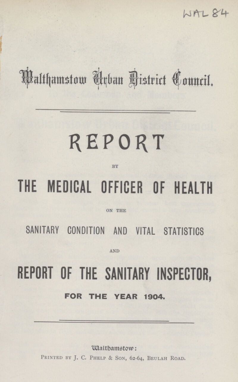 WAL 84 Malthamstom Urban District Council REPORT BY THE MEDICAL OFFICER OF HEALTH ON THE SANITARY CONDITION AND VITAL STATISTICS AND REPORT OF THE SANITARY INSPECTOR, FOR THE YEAR 1904. WALTHAMSTOW Printed by J. C. Phelp & Son, 62-64, Beulah Road.