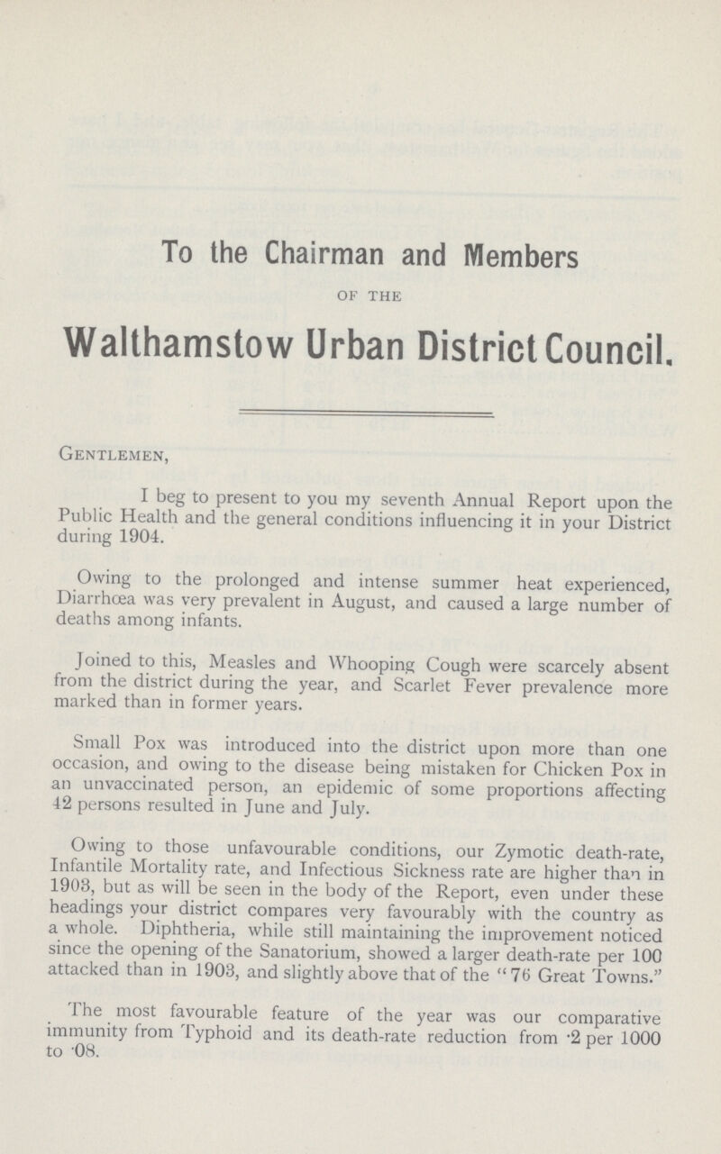 To the Chairman and Members of the Walthamstow Urban District Council. Gentlemen, I beg to present to you my seventh Annual Report upon the Public Health and the general conditions influencing it in your District during 1904. Owing to the prolonged and intense summer heat experienced, Diarrhoea was very prevalent in August, and caused a large number of deaths among infants. Joined to this, Measles and Whooping Cough were scarcely absent from the district during the year, and Scarlet Fever prevalence more marked than in former years. Small Pox was introduced into the district upon more than one occasion, and owing to the disease being mistaken for Chicken Pox in an unvaccinated person, an epidemic of some proportions affecting 42 persons resulted in June and July. Owing to those unfavourable conditions, our Zymotic death-rate, Infantile Mortality rate, and Infectious Sickness rate are higher than in 1903, but as will be seen in the body of the Report, even under these headings your district compares very favourably with the country as a whole. Diphtheria, while still maintaining the improvement noticed since the opening of the Sanatorium, showed a larger death-rate per 100 attacked than in 1903, and slightly above that of the 76 Great Towns. The most favourable feature of the year was our comparative immunity from Typhoid and its death-rate reduction from -2 per 1000 to OH.