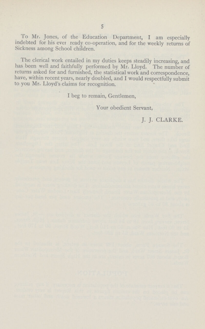 5 To Mr. Jones, of the Education Department, I am especially indebted for his ever ready co-operation, and for the weekly returns of Sickness among School children. The clerical work entailed in my duties keeps steadily increasing, and has been well and faithfully performed by Mr. Lloyd. The number of returns asked for and furnished, the statistical work and correspondence, have, within recent years, nearly doubled, and I would respectfully submit to you Mr. Lloyd's claims for recognition. I beg to remain, Gentlemen, Your obedient Servant, J. J. CLARKE.