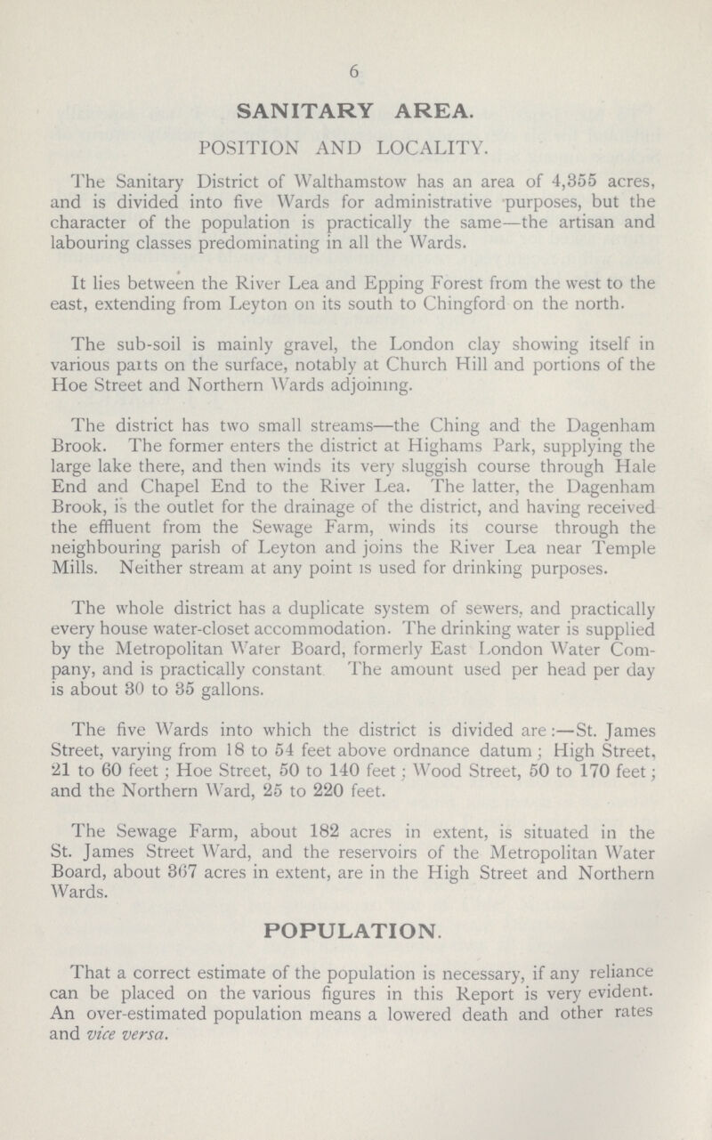 6 SANITARY AREA. POSITION AND LOCALITY. The Sanitary District of Walthamstow has an area of 4,355 acres, and is divided into five Wards for administrative purposes, but the character of the population is practically the same—the artisan and labouring classes predominating in all the Wards. It lies between the River Lea and Epping Forest from the west to the east, extending from Ley ton on its south to Chingford on the north. The sub-soil is mainly gravel, the London clay showing itself in various paits on the surface, notably at Church Hill and portions of the Hoe Street and Northern Wards adjoining. The district has two small streams—the Ching and the Dagenham Brook. The former enters the district at Highams Park, supplying the large lake there, and then winds its very sluggish course through Hale End and Chapel End to the River Lea. The latter, the Dagenham Brook, is the outlet for the drainage of the district, and having received the effluent from the Sewage Farm, winds its course through the neighbouring parish of Leyton and joins the River Lea near Temple Mills. Neither stream at any point is used for drinking purposes. The whole district has a duplicate system of sewers, and practically every house water-closet accommodation. The drinking water is supplied by the Metropolitan Wafer Board, formerly East London Water Com pany, and is practically constant The amount used per head per day is about 30 to 35 gallons. The five Wards into which the district is divided are :—St. James Street, varying from 18 to 54 feet above ordnance datum; High Street, 21 to 60 feet; Hoe Street, 50 to 140 feet; Wood Street, 50 to 170 feet; and the Northern Ward, 25 to 220 feet. The Sewage Farm, about 182 acres in extent, is situated in the St. James Street Ward, and the reservoirs of the Metropolitan Water Board, about 367 acres in extent, are in the High Street and Northern Wards. POPULATION. That a correct estimate of the population is necessary, if any reliance can be placed on the various figures in this Report is very evident. An over-estimated population means a lowered death and other rates and vice versa.
