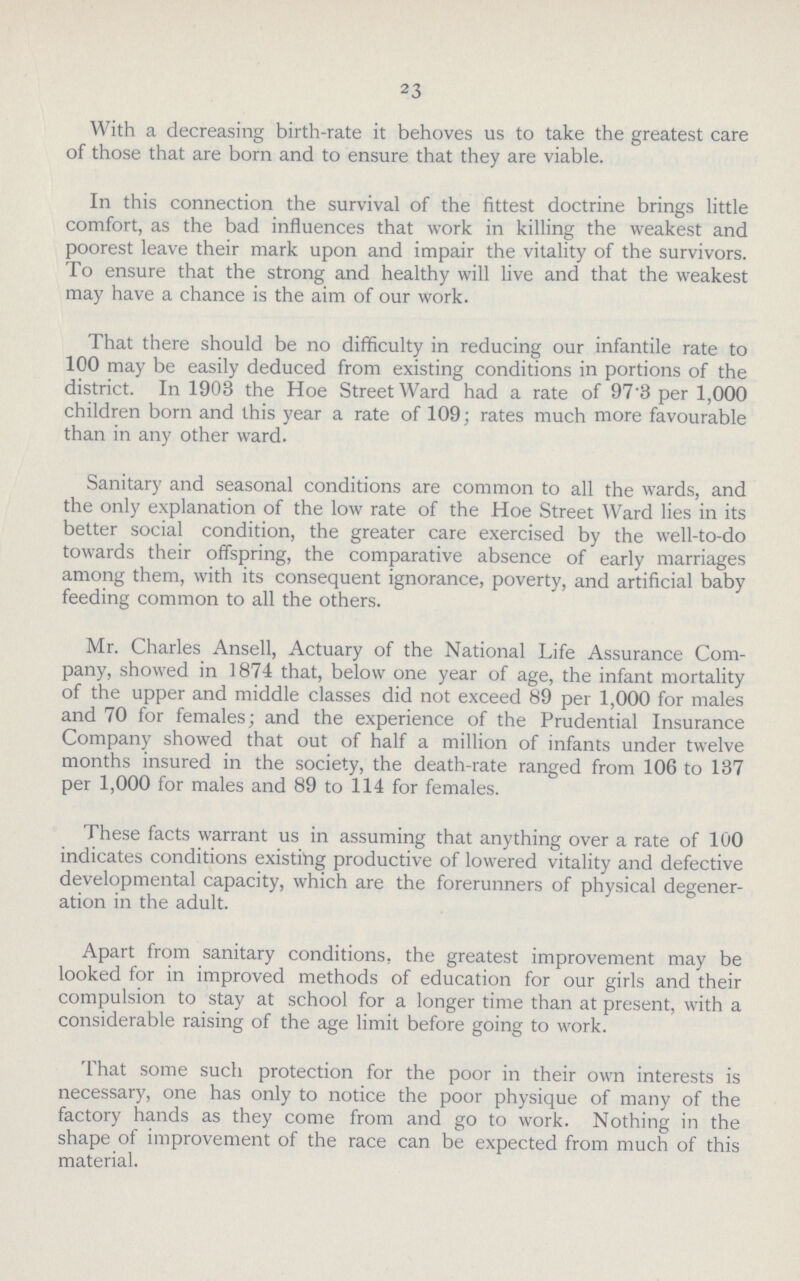 23 With a decreasing birth-rate it behoves us to take the greatest care of those that are born and to ensure that they are viable. In this connection the survival of the fittest doctrine brings little comfort, as the bad influences that work in killing the weakest and poorest leave their mark upon and impair the vitality of the survivors. To ensure that the strong and healthy will live and that the weakest may have a chance is the aim of our work. That there should be no difficulty in reducing our infantile rate to 100 may be easily deduced from existing conditions in portions of the district. In 1903 the Hoe StreetWard had a rate of 97'3 per 1,000 children born and this year a rate of 109; rates much more favourable than in any other ward. Sanitary and seasonal conditions are common to all the wards, and the only explanation of the low rate of the Hoe Street Ward lies in its better social condition, the greater care exercised by the well-to-do towards their offspring, the comparative absence of early marriages among them, with its consequent ignorance, poverty, and artificial baby feeding common to all the others. Mr. Charles Ansell, Actuary of the National Life Assurance Com pany, showed in 1874 that, below one year of age, the infant mortality of the upper and middle classes did not exceed 89 per 1,000 for males and 70 for females; and the experience of the Prudential Insurance Company showed that out of half a million of infants under twelve months insured in the society, the death-rate ranged from 106 to 137 per 1,000 for males and 89 to 114 for females. These facts warrant us in assuming that anything over a rate of 100 indicates conditions existing productive of lowered vitality and defective developmental capacity, which are the forerunners of physical degener ation in the adult. Apart from sanitary conditions, the greatest improvement may be looked for in improved methods of education for our girls and their compulsion to stay at school for a longer time than at present, with a considerable raising of the age limit before going to work. That some such protection for the poor in their own interests is necessary, one has only to notice the poor physique of many of the factory hands as they come from and go to work. Nothing in the shape of improvement of the race can be expected from much of this material.