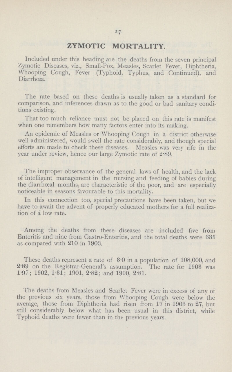 27 ZYMOTIC MORTALITY. Included under this heading are the deaths from the seven principal Zymotic Diseases, viz., Small-Pox, Measles, Scarlet Fever, Diphtheria, Whooping Cough, Fever (Typhoid. Typhus, and Continued), and Diarrhoea. The rate based on these deaths is usually taken as a standard for comparison, and inferences drawn as to the good or bad sanitary condi tions existing. That too much reliance must not be placed on this rate is manifest when one remembers how many factors enter into its making. An epidemic of Measles or Whooping Cough in a district otherwise well administered, would swell the rate considerably, and though special efforts are made to check these diseases. Measles was very rife in the year under review, hence our large Zymotic rate of 2.89. The improper observance of the general laws of health, and the lack of intelligent management in the nursing and feeding of babies during the diarrhœal months, are characteristic of the poor, and are especially noticeable in seasons favourable to this mortality. In this connection too, special precautions have been taken, but we have to await the advent of properly educated mothers for a full realiza tion of a low rate. Among the deaths from these diseases are included five from Enteritis and nine from Gastro-Enteritis, and the total deaths were 385 as compared with 210 in 1903. These deaths represent a rate of 3.0 in a population of 108,000, and 2.89 on the Registrar-General's assumption. The rate for 1903 was 1.97; 1902, 1.31; 1901, 2.82; and 1900, 2.81. The deaths from Measles and Scarlet Fever were in excess of any of the previous six years, those from Whooping Cough were below the average, those from Diphtheria had risen from 17 in 1903 to 27, but still considerably below what has been usual in this district, while Typhoid deaths were fewer than in the- previous years.