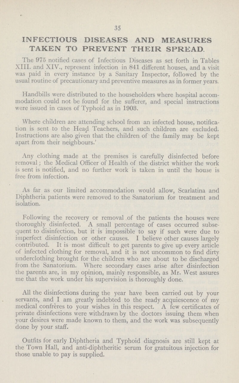 35 INFECTIOUS DISEASES AND MEASURES TAKEN TO PREVENT THEIR SPREAD The 975 notified cases of Infectious Diseases as set forth in Tables XIII. and XIV., represent infection in 841 different houses, and a visit was paid in every instance by a Sanitary Inspector, followed by the usual routine of precautionary and preventive measures as in former years. Handbills were distributed to the householders where hospital accom modation could not be found for the sufferer, and special instructions were issued in cases of Typhoid as in 1903. Where children are attending school from an infected house, notifica tion is sent to the Head Teachers, and such children are excluded. Instructions are also given that the children of the family may be kept apart from their neighbours.' Any clothing made at the premises is carefully disinfected before removal; the Medical Officer of Health of the district whither the work is sent is notified, and no further work is taken in until the house is free from infection. As far as our limited accommodation would allow, Scarlatina and Diphtheria patients were removed to the Sanatorium for treatment and isolation. Following the recovery or removal of the patients the houses were thoroughly disinfected. A small percentage of cases occurred subse quent to disinfection, but it is impossible to say if such were due to imperfect disinfection or other causes. I believe other causes largely contributed. It is most difficult to get parents to give up every article of infected clothing for removal, and it is not uncommon to find dirty underclothing brought for the children who are about to be discharged from the Sanatorium. Where secondary cases arise after disinfection the parents are, in my opinion, mainly responsible, as Mr. West assures me that the work under his supervision is thoroughly done. All the disinfections during the year have been carried out by your servants, and I am greatly indebted to the ready acquiescence of my medical confreres to your wishes in this respect. A few certificates of private disinfections were withdrawn by the doctors issuing them when your desires were made known to them, and the work was subsequently done by your staff. Outfits for early Diphtheria and Typhoid diagnosis are still kept at the Town Hall, and anti-diphtheritic serum for gratuitous injection for those unable to pay is supplied.