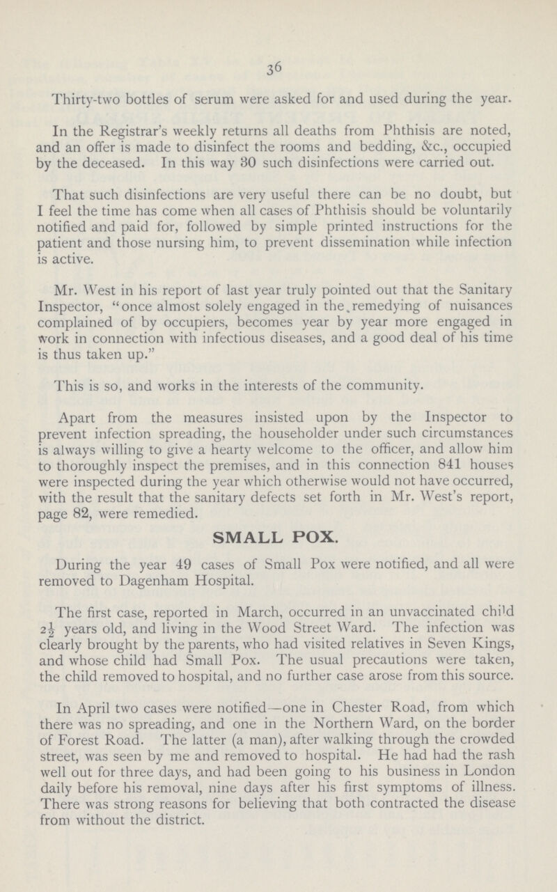 36 Thirty-two bottles of serum were asked for and used during the year. In the Registrar's weekly returns all deaths from Phthisis are noted, and an offer is made to disinfect the rooms and bedding, &c., occupied by the deceased. In this way 30 such disinfections were carried out. That such disinfections are very useful there can be no doubt, but I feel the time has come when all cases of Phthisis should be voluntarily notified and paid for, followed by simple printed instructions for the patient and those nursing him, to prevent dissemination while infection is active. Mr. West in his report of last year truly pointed out that the Sanitary Inspector, once almost solely engaged in the remedying of nuisances complained of by occupiers, becomes year by year more engaged in work in connection with infectious diseases, and a good deal of his time is thus taken up. This is so, and works in the interests of the community. Apart from the measures insisted upon by the Inspector to prevent infection spreading, the householder under such circumstances is always willing to give a hearty welcome to the officer, and allow him to thoroughly inspect the premises, and in this connection 841 houses were inspected during the year which otherwise would not have occurred, with the result that the sanitary defects set forth in Mr. West's report, page 82, were remedied. SMALL POX. During the year 49 cases of Small Pox were notified, and all were removed to Dagenham Hospital. The first case, reported in March, occurred in an unvaccinated child 2½ years old, and living in the Wood Street Ward. The infection was clearly brought by the parents, who had visited relatives in Seven Kings, and whose child had Small Pox. The usual precautions were taken, the child removed to hospital, and no further case arose from this source. In April two cases were notified—one in Chester Road, from which there was no spreading, and one in the Northern Ward, on the border of Forest Road. The latter (a man), after walking through the crowded street, was seen by me and removed to hospital. He had had the rash well out for three days, and had been going to his business in London daily before his removal, nine days after his first symptoms of illness. There was strong reasons for believing that both contracted the disease from without the district.